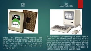 1980 
RISC 
Nace la primera computadora con 
instrucciones reducidas(RISC), creada por un 
grupo de investigación de IBM. Funcionaba 
mucho más rápido que antes y todavía se 
utiliza en casi todos los dispositivos de 
computo de hoy. 
1984 
Macintosh 128k 
Fue el ordenador personal original de la empresa 
Apple con una interfaz gráfica de usuario. En ese 
momento, la mayoría de la gente ni siquiera 
sabía cómo usar una computadora Pero gracias 
a la sencilla interfaz gráfica de Macintosh, no 
tienen que hacerlo. Era accesible y amigable, a 
partir de la cara sonriente que saludaba. 
 