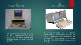 1985 
Compaq Deskpro 286 
Fue bastante más rápida que una 
PC IBM. Computadora de 16-bits 
usando un microprocesador Intel 
80286 corriendo a 6 MHz y con 7MB 
de RAM. 
1986 
Compaq Portable II 
El portátil Compaq fue la primera 
computadora compatible con IBM al 
100%. Contenía un almacenamiento de 
Dos 320K 5.1 / unidades de disco 4, uma 
RAM de 128K, 640K y llegó a pesar hasta 
28 libras. 
 