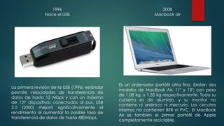 1996 
Nace el USB 
La primera revisión de la USB (1996) estándar 
permite velocidades de transferencia de 
datos de hasta 12 Mbps y con un máximo 
de 127 dispositivos conectados al bus. USB 
2.0 (2000) mejoró significativamente el 
rendimiento al aumentar la posible tasa de 
transferencia de datos de hasta 480Mbps. 
2008 
Macbook air 
Es un ordenador portátil ultra fino. Existen dos 
modelos de MacBook Air, 11" y 13"; con peso 
de 1,08 kg. y 1,35 kg respectivamente. Toda su 
cubierta es de aluminio, y su monitor no 
contiene ni arsénico ni mercurio. Los circuitos 
internos no contienen BFR ni PVC. El MacBook 
Air es también el primer portátil de Apple 
completamente reciclable. 
