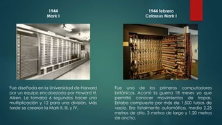 1944 
Mark I 
Fue diseñada en la Universidad de Harvard 
por un equipo encabezado por Howard H. 
Aiken. Le tomaba 6 segundos hacer una 
multiplicación y 12 para una división. Más 
tarde se crearon la Mark II, III, y IV. 
1944 febrero 
Colossus Mark I 
Fue uno de los primeros computadores 
británicos. Acortó la guerra 18 meses ya que 
permitió conocer movimientos de tropas. 
Estaba compuesta por más de 1,500 tubos de 
vacío. Era totalmente automática, medía 2.25 
metros de alto, 3 metros de largo y 1.20 metros 
de ancho. 
 