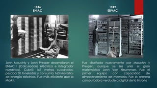 1946 
ENIAC 
Jonh Mauchly y Jonh Presper desarrollaron el 
ENIAC I (Calculadora eléctrica e integrador 
numérico). Cubrió 167 metros cuadrados, 
pesaba 30 toneladas y consumía 160 kilovatios 
de energía eléctrica. Fue más eficiente que la 
Mark I. 
1949 
EDVAC 
Fue diseñada nuevamente por Mauchly y 
Presper, aunque se les unió el gran 
matemático Jonh Von Neumman. Fue el 
primer equipo con capacidad de 
almacenamiento de memoria. Fue la primera 
computadora verdadera digital de la historia 
 