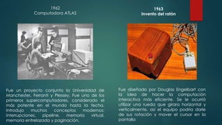1963 
Invento del ratón 
Fue diseñado por Douglas Engelbart con 
la idea de hacer la computación 
interactiva más eficiente. Se le ocurrió 
utilizar una rueda que girara horizontal y 
verticalmente, así el equipo podría darle 
de sus rotación y mover el cursor en la 
pantalla 
1962 
Computadora ATLAS 
Fue un proyecto conjunto la Universidad de 
Manchester, Ferranti y Plessey. Fue uno de los 
primeros supercomputadores, considerado el 
más potente en el mundo hasta la fecha. 
Introdujo muchos conceptos modernos: 
interrupciones, pipeline, memoria virtual, 
memoria entrelazada y paginación. 
 