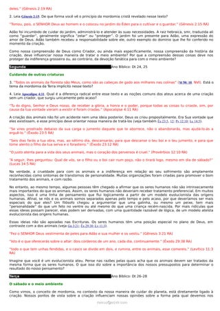 deles.” (Gênesis 2:19 RA)

2. Leia Gênesis 2:15. De que forma você vê o princípio da mordomia cristã revelado nesse texto?

“Tomou, pois, o SENHOR Deus ao homem e o colocou no jardim do Éden para o cultivar e o guardar.” (Gênesis 2:15 RA)

Adão foi incumbido de cuidar do jardim, administrá-lo e atender às suas necessidades. A raiz hebraica, smr, traduzida ali
como “guardar”, geralmente significa “zelar” ou “proteger”. O jardim foi um presente para Adão, uma expressão do
amor de Deus. Adão também recebeu a responsabilidade sobre ele, outro exemplo do domínio que lhe foi conferido no
momento da criação.

Como nossa compreensão de Deus como Criador, ou ainda mais especificamente, nossa compreensão da história da
criação, deve influenciar nossa maneira de tratar o meio ambiente? Por que a compreensão dessas coisas deve nos
proteger da indiferença grosseira ou, ao contrário, da devoção fanática para com o meio ambiente?

Segunda                                                      Ano Bíblico: Dt 24, 25

Cuidando de outras criaturas

3. “Todos os animais da floresta são Meus, como são as cabeças de gado aos milhares nas colinas” (Sl 50: 10, NVI). Está o
tema da mordomia da Terra implícito nesse texto?

4. Leia Apocalipse 4:11. Qual é a diferença radical entre esse texto e as noções comuns dos ateus acerca de uma criação
sem um criador, que surgiu unicamente pelo acaso?

“Tu és digno, Senhor e Deus nosso, de receber a glória, a honra e o poder, porque todas as coisas tu criaste, sim, por
causa da tua vontade vieram a existir e foram criadas.” (Apocalipse 4:11 RA)

A criação dos animais não foi um acidente nem uma ideia posterior. Deus os criou propositalmente. Era Sua vontade que
eles existissem, e esse princípio deve orientar nossa maneira de tratá-los (veja também Êx 23:5, 12; Pv 12:10; Lc 14:5).

“Se vires prostrado debaixo da sua carga o jumento daquele que te aborrece, não o abandonarás, mas ajudá-lo-ás a
erguê-lo.” (Êxodo 23:5 RA)

“Seis dias farás a tua obra, mas, ao sétimo dia, descansarás; para que descanse o teu boi e o teu jumento; e para que
tome alento o filho da tua serva e o forasteiro.” (Êxodo 23:12 RA)

“O justo atenta para a vida dos seus animais, mas o coração dos perversos é cruel.” (Provérbios 12:10 RA)

“A seguir, lhes perguntou: Qual de vós, se o filho ou o boi cair num poço, não o tirará logo, mesmo em dia de sábado?”
(Lucas 14:5 RA)

Na verdade, a crueldade para com os animais e a indiferença em relação ao seu sofrimento são amplamente
reconhecidas como sintomas de transtornos de personalidade. Muitas organizações foram criadas para promover o bom
tratamento dos animais, e com razão.

No entanto, ao mesmo tempo, algumas pessoas têm chegado a afirmar que os seres humanos não são intrinsecamente
mais importantes do que os animais. Assim, os seres humanos não deveriam receber tratamento preferencial. Em muitos
aspectos, isso é uma linha de pensamento que flui logicamente a partir de um modelo evolucionista das origens
humanas. Afinal, se nós e os animais somos separados apenas pelo tempo e pelo acaso, por que deveríamos ser mais
especiais do que eles? Um filósofo chegou a argumentar que uma galinha, ou mesmo um peixe, tem mais
“personalidade” do que um feto no ventre ou até mesmo do que uma criança recém-nascida. Por mais ridículas que
essas ideias possam parecer, elas podem ser derivadas, com uma quantidade razoável de lógica, de um modelo ateísta
evolucionista das origens humanas.

Essas ideias não são apoiadas nas Escrituras. Os seres humanos têm uma posição especial no plano de Deus, em
contraste com a dos animais (veja Gn 3:21; Êx 29:38; Lv 11:3).

“Fez o SENHOR Deus vestimenta de peles para Adão e sua mulher e os vestiu.” (Gênesis 3:21 RA)

“Isto é o que oferecerás sobre o altar: dois cordeiros de um ano, cada dia, continuamente.” (Êxodo 29:38 RA)

“todo o que tem unhas fendidas, e o casco se divide em dois, e rumina, entre os animais, esse comereis.” (Levítico 11:3
RA)

Imagine que você é um evolucionista ateu. Pense nas razões pelas quais acha que os animais devem ser tratados da
mesma forma que os seres humanos. O que isso diz sobre a importância dos nossos pressupostos para determinar o
resultado do nosso pensamento?

Terça                                                        Ano Bíblico: Dt 26–28

O sábado e o meio ambiente

Como vimos, o conceito de mordomia, no contexto da nossa maneira de cuidar do planeta, está diretamente ligado à
criação. Nossos pontos de vista sobre a criação influenciam nossas opiniões sobre a forma pela qual devemos nos
                                                    ramos@advir.com
 