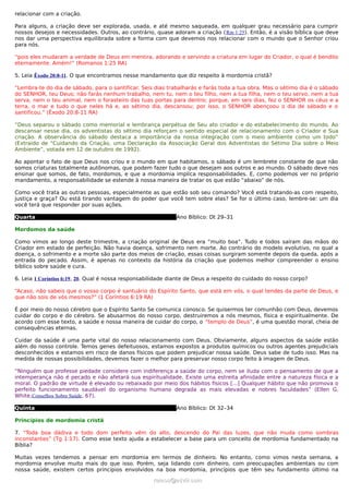 relacionar com a criação.

Para alguns, a criação deve ser explorada, usada, e até mesmo saqueada, em qualquer grau necessário para cumprir
nossos desejos e necessidades. Outros, ao contrário, quase adoram a criação (Rm 1:25). Então, é a visão bíblica que deve
nos dar uma perspectiva equilibrada sobre a forma com que devemos nos relacionar com o mundo que o Senhor criou
para nós.

“pois eles mudaram a verdade de Deus em mentira, adorando e servindo a criatura em lugar do Criador, o qual é bendito
eternamente. Amém!” (Romanos 1:25 RA)

5. Leia Êxodo 20:8-11. O que encontramos nesse mandamento que diz respeito à mordomia cristã?

“Lembra-te do dia de sábado, para o santificar. Seis dias trabalharás e farás toda a tua obra. Mas o sétimo dia é o sábado
do SENHOR, teu Deus; não farás nenhum trabalho, nem tu, nem o teu filho, nem a tua filha, nem o teu servo, nem a tua
serva, nem o teu animal, nem o forasteiro das tuas portas para dentro; porque, em seis dias, fez o SENHOR os céus e a
terra, o mar e tudo o que neles há e, ao sétimo dia, descansou; por isso, o SENHOR abençoou o dia de sábado e o
santificou.” (Êxodo 20:8-11 RA)

“Deus separou o sábado como memorial e lembrança perpétua de Seu ato criador e do estabelecimento do mundo. Ao
descansar nesse dia, os adventistas do sétimo dia reforçam o sentido especial de relacionamento com o Criador e Sua
criação. A observância do sábado destaca a importância da nossa integração com o meio ambiente como um todo”
(Extraído de “Cuidando da Criação, uma Declaração da Associação Geral dos Adventistas do Sétimo Dia sobre o Meio
Ambiente”, votada em 12 de outubro de 1992).

Ao apontar o fato de que Deus nos criou e o mundo em que habitamos, o sábado é um lembrete constante de que não
somos criaturas totalmente autônomas, que podem fazer tudo o que desejam aos outros e ao mundo. O sábado deve nos
ensinar que somos, de fato, mordomos, e que a mordomia implica responsabilidades. E, como podemos ver no próprio
mandamento, a responsabilidade se estende à nossa maneira de tratar os que estão “abaixo” de nós.

Como você trata as outras pessoas, especialmente as que estão sob seu comando? Você está tratando-as com respeito,
justiça e graça? Ou está tirando vantagem do poder que você tem sobre elas? Se for o último caso, lembre-se: um dia
você terá que responder por suas ações.

Quarta                                                       Ano Bíblico: Dt 29–31

Mordomos da saúde

Como vimos ao longo deste trimestre, a criação original de Deus era “muito boa”. Tudo e todos saíram das mãos do
Criador em estado de perfeição. Não havia doença, sofrimento nem morte. Ao contrário do modelo evolutivo, no qual a
doença, o sofrimento e a morte são parte dos meios de criação, essas coisas surgiram somente depois da queda, após a
entrada do pecado. Assim, é apenas no contexto da história da criação que podemos melhor compreender o ensino
bíblico sobre saúde e cura.

6. Leia 1 Coríntios 6:19, 20. Qual é nossa responsabilidade diante de Deus a respeito do cuidado do nosso corpo?

“Acaso, não sabeis que o vosso corpo é santuário do Espírito Santo, que está em vós, o qual tendes da parte de Deus, e
que não sois de vós mesmos?” (1 Coríntios 6:19 RA)

É por meio do nosso cérebro que o Espírito Santo Se comunica conosco. Se quisermos ter comunhão com Deus, devemos
cuidar do corpo e do cérebro. Se abusarmos do nosso corpo, destruiremos a nós mesmos, física e espiritualmente. De
acordo com esse texto, a saúde e nossa maneira de cuidar do corpo, o “templo de Deus”, é uma questão moral, cheia de
consequências eternas.

Cuidar da saúde é uma parte vital do nosso relacionamento com Deus. Obviamente, alguns aspectos da saúde estão
além do nosso controle. Temos genes defeituosos, estamos expostos a produtos químicos ou outros agentes prejudiciais
desconhecidos e estamos em risco de danos físicos que podem prejudicar nossa saúde. Deus sabe de tudo isso. Mas na
medida de nossas possibilidades, devemos fazer o melhor para preservar nosso corpo feito à imagem de Deus.

“Ninguém que professe piedade considere com indiferença a saúde do corpo, nem se iluda com o pensamento de que a
intemperança não é pecado e não afetará sua espiritualidade. Existe uma estreita afinidade entre a natureza física e a
moral. O padrão de virtude é elevado ou rebaixado por meio dos hábitos físicos [...] Qualquer hábito que não promova o
perfeito funcionamento saudável do organismo humano degrada as mais elevadas e nobres faculdades” (Ellen G.
White,Conselhos Sobre Saúde, 67).

Quinta                                                       Ano Bíblico: Dt 32–34

Princípios de mordomia cristã

7. “Toda boa dádiva e todo dom perfeito vêm do alto, descendo do Pai das luzes, que não muda como sombras
inconstantes” (Tg 1:17). Como esse texto ajuda a estabelecer a base para um conceito de mordomia fundamentado na
Bíblia?

Muitas vezes tendemos a pensar em mordomia em termos de dinheiro. No entanto, como vimos nesta semana, a
mordomia envolve muito mais do que isso. Porém, seja lidando com dinheiro, com preocupações ambientais ou com
nossa saúde, existem certos princípios envolvidos na boa mordomia, princípios que têm seu fundamento último na
                                                    ramos@advir.com
 