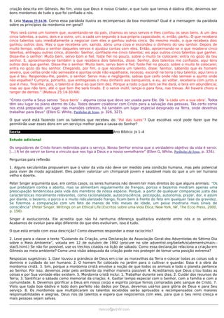 criação descrita em Gênesis. No fim, visto que Deus é nosso Criador, e que tudo que temos é dádiva dEle, devemos ser
bons mordomos de tudo o que foi confiado a nós.

8. Leia Mateus 25:14-30. Como essa parábola ilustra as recompensas da boa mordomia? Qual é a mensagem da parábola
sobre os princípios da mordomia em geral?

“Pois será como um homem que, ausentando-se do país, chamou os seus servos e lhes confiou os seus bens. A um deu
cinco talentos, a outro, dois e a outro, um, a cada um segundo a sua própria capacidade; e, então, partiu. O que recebera
cinco talentos saiu imediatamente a negociar com eles e ganhou outros cinco. Do mesmo modo, o que recebera dois
ganhou outros dois. Mas o que recebera um, saindo, abriu uma cova e escondeu o dinheiro do seu senhor. Depois de
muito tempo, voltou o senhor daqueles servos e ajustou contas com eles. Então, aproximando-se o que recebera cinco
talentos, entregou outros cinco, dizendo: Senhor, confiaste-me cinco talentos; eis aqui outros cinco talentos que ganhei.
Disse-lhe o senhor: Muito bem, servo bom e fiel; foste fiel no pouco, sobre o muito te colocarei; entra no gozo do teu
senhor. E, aproximando-se também o que recebera dois talentos, disse: Senhor, dois talentos me confiaste; aqui tens
outros dois que ganhei. Disse-lhe o senhor: Muito bem, servo bom e fiel; foste fiel no pouco, sobre o muito te colocarei;
entra no gozo do teu senhor. Chegando, por fim, o que recebera um talento, disse: Senhor, sabendo que és homem
severo, que ceifas onde não semeaste e ajuntas onde não espalhaste, receoso, escondi na terra o teu talento; aqui tens o
que é teu. Respondeu-lhe, porém, o senhor: Servo mau e negligente, sabias que ceifo onde não semeei e ajunto onde
não espalhei? Cumpria, portanto, que entregasses o meu dinheiro aos banqueiros, e eu, ao voltar, receberia com juros o
que é meu. Tirai-lhe, pois, o talento e dai-o ao que tem dez. Porque a todo o que tem se lhe dará, e terá em abundância;
mas ao que não tem, até o que tem lhe será tirado. E o servo inútil, lançai-o para fora, nas trevas. Ali haverá choro e
ranger de dentes.” (Mateus 25:14-30 RA)

“Cristo confia a Seus servos ‘Seus bens’ – alguma coisa que deve ser usada para Ele. Dá ‘a cada um a sua obra’. Todos
têm seu lugar no plano eterno do Céu. Todos devem colaborar com Cristo para a salvação das pessoas. Tão certo como
nos está preparado um lugar nas mansões celestes, há também um lugar especial designado na Terra, onde devemos
trabalhar para Deus” (Ellen G. White, Parábolas de Jesus, p. 326, 327).

O que você está fazendo com os talentos que recebeu do “Pai das luzes”? Que escolhas você pode fazer que lhe
permitirão usar esses dons em um serviço melhor para a causa do Senhor?

Sexta                                                         Ano Bíblico: Js 1–4

Estudo adicional

Os seguidores de Cristo foram redimidos para o serviço. Nosso Senhor ensina que o verdadeiro objetivo da vida é servir.
[…] A lei de servir se torna o vínculo que nos liga a Deus e a nosso semelhante” (Ellen G, White, Parábolas de Jesus, p. 326).

Perguntas para reflexão

1. Alguns secularistas propuseram que o valor da vida não deve ser medido pela condição humana, mas pelo potencial
para viver de modo agradável. Eles podem valorizar um chimpanzé jovem e saudável mais do que a um ser humano
velho e doente.

Peter Singer argumenta que, em certos casos, os seres humanos não devem ter mais direitos do que alguns animais: “Os
que protestam contra o aborto, mas se alimentam regularmente de frangos, porcos e bezerros mostram apenas uma
preocupação tendenciosa pela vida dos membros de nossa espécie. Porque, a partir de qualquer comparação justa das
características moralmente relevantes, como racionalidade, autoconsciência, percepção, autonomia, prazer, dor, e assim
por diante, o bezerro, o porco e o muito ridicularizado frango, ficam bem à frente do feto em qualquer fase da gravidez.
Se fizermos a comparação com um feto de menos de três meses de idade, um peixe mostraria mais sinais de
consciência” (Peter Singer, Writings on an Ethical Life [Escritos sobre uma Vida Ética; New York, NY, The Ecco Press, 2000,
p. 156).

Singer é evolucionista. Ele acredita que não há nenhuma diferença qualitativa evidente entre nós e os animais.
Acabamos de evoluir para algo diferente do que eles evoluíram, isso é tudo.

O que está errado com essa descrição? Como devemos responder a esse raciocínio?

2. Leve para a classe o texto “Cuidando da Criação, uma Declaração da Associação Geral dos Adventistas do Sétimo Dia
sobre o Meio Ambiente”, votada em 12 de outubro de 1992 (procure no site adventist.org/beliefs/statements/main--
stat5.html.) Se não for possível, use os trechos citados na lição de sábado. Como essa declaração relaciona a criação em
Gênesis ao meio ambiente? Como uma visão adequada da criação pode nos proteger de tomar uma posição extrema?

Respostas sugestivas: 1. Davi louvou a grandeza de Deus em criar as maravilhas da Terra e colocar todas as coisas sob o
domínio e cuidado do ser humano. 2. O homem foi colocado no jardim para o cultivar e guardar. Essa é a obra da
mordomia cristã. 3. Sim, porque a mordomia cristã envolve a noção de que todos os animais e todo o planeta pertence
ao Senhor. Por isso, devemos zelar pelo ambiente da melhor maneira possível. 4. Acreditamos que Deus criou todas as
coisas e por Sua vontade elas existem. 5. Mordomia cristã inclui: 1. Trabalhar durante seis dias; 2. Cuidar dos recursos da
Terra; 3. Santificar o sábado como memorial da criação; 4. Gastar tempo especial com o Senhor, com a família e com a
comunidade. 6. Devemos glorificar a Deus em nosso corpo e espírito porque fomos comprados pelo sangue de Cristo. 7.
Visto que toda boa dádiva e todo dom perfeito são dados por Deus, devemos usá-los para glória de Deus e para Seu
serviço. 8. Os mordomos que multiplicaram os talentos recebidos serão aprovados e recompensados com maiores
responsabilidades e alegrias. Deus nos dá talentos e espera que negociemos com eles, para que o Seu reino cresça e
mais pessoas sejam salvas.


                                                      ramos@advir.com
 