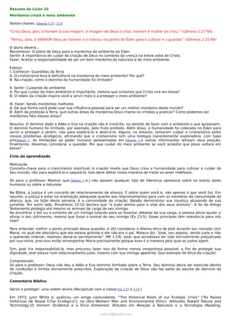 Resumo da Lição 10
Mordomia cristã e meio ambiente

Textos-chaves: Gênesis 1:27; 2:15

“Criou Deus, pois, o homem à sua imagem, à imagem de Deus o criou; homem e mulher os criou.” (Gênesis 1:27 RA)

“Tomou, pois, o SENHOR Deus ao homem e o colocou no jardim do Éden para o cultivar e o guardar.” (Gênesis 2:15 RA)

O aluno deverá...
Reconhecer: O plano de Deus para a mordomia do ambiente do Éden.
Sentir: A importância de cuidar da criação de Deus no contexto da crença na breve volta de Cristo.
Fazer: Aceitar a responsabilidade de ser um bom mordomo da natureza e do meio ambiente.

Esboço
I. Conhecer: Guardiões da Terra
A. O cristianismo leva à deficiência na mordomia do meio ambiente? Por quê?
B. Na criação, como o domínio da humanidade foi limitado?

II. Sentir: Cuidando do ambiente
A. Por que cuidar do meio ambiente é importante, mesmo que sintamos que Cristo virá em breve?
B. O relato da criação inspira você a servir mais e a proteger o meio ambiente?

III. Fazer: Sendo mordomos melhores
A. De que forma você pode usar sua influência pessoal para ser um melhor mordomo deste mundo?
B. Além da proteção à Terra, que outras áreas da mordomia Deus chama os cristãos a praticar? Como podemos ser
mordomos fiéis nessas áreas?

Resumo: O domínio dado a Adão e Eva na criação não é irrestrito, no sentido de fazer com o ambiente o que quisessem.
O domínio humano foi limitado, por exemplo, pelo fruto proibido. Além disso, a humanidade foi colocada no Éden para
servir e proteger o Jardim, não para explorá-lo e destruí-lo. Alguns, no entanto, tentaram culpar o cristianismo pelos
nossos problemas ecológicos, afirmando que o cristianismo tem uma teologia inerentemente exploradora, com base
emGênesis 1. As limitações ao poder humano apresentadas em Gênesis 1 e outras informações refutam essa posição.
Finalmente, devemos considerar a questão: Por que cuidar do meio ambiente se você acredita que Jesus voltará em
breve?

Ciclo do aprendizado

Motivação
Conceito-chave para o crescimento espiritual: A criação revela que Deus criou a humanidade para cultivar e cuidar de
Seu mundo, não para explorá-lo e saqueá-lo. Isso deve afetar nossa maneira de tratar os seres indefesos.

Só para o professor: Mostrar que Gênesis 1 e 2 não apoiam qualquer tipo de liderança opressiva sobre os outros seres
humanos ou sobre a natureza.

Na Bíblia, a justiça é um conceito de relacionamento de aliança. É sobre quem você é, não apenas o que você faz. Em
resumo, a justiça é estar na orientação adequada quanto aos relacionamentos para com os membros da comunidade da
aliança, que, na lição desta semana, é a comunidade da criação. Balaão demonstrou sua injustiça abusando de sua
jumenta. Por outro lado, Provérbios 12:10 declara que “o justo atenta para a vida dos seus animais”. A lei do Antigo
Testamento protegia até mesmo os animais de carga de seu inimigo.
Ao encontrar o boi ou o jumento de um inimigo lutando para se levantar debaixo da sua carga, a pessoa devia ajudar a
aliviar o seu sofrimento, mesmo que fosse o animal do seu inimigo (Êx 23:5). Esses princípios têm relevância para nós
hoje?

Para entender melhor o ponto principal dessa questão, é útil considerar o dilema ético de José durante seu noivado com
Maria, no qual ele descobriu que ela estava grávida e ele não era o pai. Mateus diz: "José, seu esposo, sendo justo e não
a querendo infamar, resolveu deixá-la secretamente” (Mt 1:19). José, que acreditava ter sido terrivelmente prejudicado
por sua noiva, procurou evitar envergonhar Maria precisamente porque essa é a maneira pela qual os justos agem.

Sim, José iria responsabilizá-la, mas procurou fazer isso da forma menos vergonhosa possível, a fim de proteger sua
dignidade. José estava num relacionamento justo, mesmo com sua inimiga aparente. Que exemplo de ética da criação!

Compreensão
Só para o professor: Deus não deu a Adão e Eva domínio ilimitado sobre a Terra. Seu domínio devia ser exercido dentro
de condições e limites divinamente prescritos. Exploração da criação de Deus não faz parte do pacote do domínio da
criação.

Comentário Bíblico

Servir e proteger: uma ordem divina (Recapitule com a classe Gn 1:27 e 2:15.)

Em 1973, Lynn White Jr. publicou um artigo contundente, “The Historical Roots of our Ecologic Crisis” [“As Raízes
Históricas de Nossa Crise Ecológica"], na obra Western Man and Environmental Ethics: Attitudes Toward Nature and
Technology [O Homem Ocidental e a Ética Ambiental: Atitudes em Relação à Natureza e a Tecnologia (Reading,

                                                    ramos@advir.com
 