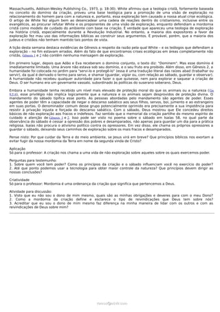 Massachusetts, Addison-Wesley Publishing Co., 1973, p. 18-30). White afirmou que a teologia cristã, fortemente baseada
no conceito do domínio da criação, proveu uma base teológica para a promoção de uma visão de exploração no
relacionamento do homem para com a natureza e, portanto, essa exploração tem causado a nossa atual crise ecológica.
O artigo de White fez algum bem ao desencadear uma cadeia de reações dentro do cristianismo, inclusive entre os
evangélicos, ao procurar refutar White e os proponentes de uma visão de exploração, enquanto defendiam a mordomia
cristã como modelo de cuidado do ambiente com base na criação. É verdade que apareceu uma teologia de exploração
na história cristã, especialmente durante a Revolução Industrial. No entanto, a maioria dos expositores a favor da
exploração fez mau uso das informações bíblicas ao construir seus argumentos. É provável, porém, que a maioria dos
judeus e cristãos não tenham mantido tais pontos de vista.

A lição desta semana destaca evidências de Gênesis a respeito da razão pela qual White – e os teólogos que defendiam a
exploração – no fim estavam errados. Além do fato de que encontramos crises ecológicas em áreas completamente não
cristãs, Gênesis 1 e 2 não contêm nenhuma mensagem de exploração.

Em primeiro lugar, depois que Adão e Eva receberam o domínio conjunto, o texto diz: "Dominem". Mas esse domínio é
imediatamente limitado. Uma árvore não estava sob seu domínio, e o seu fruto era proibido. Além disso, em Gênesis 2, a
humanidade foi colocada no jardim para "servi-lo e protegê-lo" (essa é uma tradução literal das raízes abad (trabalhar ou
servir), da qual é derivado o termo para servo, e shamar (guardar, vigiar ou, com relação ao sábado, guardar e observar).
A humanidade não recebeu qualquer autoridade para fazer o que quisesse, nem para explorar e saquear a criação de
Deus. O ser humano era um governante vassalo, subordinado às políticas do suserano soberano, Deus.

Embora a humanidade tenha recebido um nível mais elevado de proteção moral do que os animais ou a natureza ( Gn
9:5,6), esse privilégio não implica logicamente que a natureza e os animais sejam desprovidos de proteção divina. O
mandamento do sábado tipifica esse ponto. As pessoas abordadas pelo mandamento são agentes de poder. Esses
agentes de poder têm a capacidade de negar o descanso sabático aos seus filhos, servos, boi, jumento e ao estrangeiro
em suas portas. O denominador comum desse grupo potencialmente oprimido era precisamente a sua impotência para
resistir à privação injusta e forçada do descanso sabático. Com o sábado, Deus mostrou que Ele concedeu direitos
básicos de não exploração aos fracos e indefesos. Faz sentido que o memorial da criação partilhe do mesmo espírito de
cuidado e atenção de Gênesis 1 e 2. Isso pode ser visto no poema sobre o sábado em Isaías 58, no qual parte da
observância do sábado é cessar a opressão dos pobres e desamparados, não apenas para guardar um dia para a prática
religiosa. Isaías não procura o ativismo político contra os opressores. Em vez disso, ele chama os próprios opressores a
guardar o sábado, deixando seus caminhos de exploração sobre os mais fracos e desamparados.

Pense nisto: Por que cuidar da Terra e do meio ambiente, se Jesus virá em breve? Que princípios bíblicos nos exortam a
evitar fugir da nossa mordomia da Terra em nome da segunda vinda de Cristo?

Aplicação
Só para o professor: A criação nos chama a uma vida de não exploração sobre aqueles sobre os quais exercemos poder.

Perguntas para testemunho:
1. Sobre quem você tem poder? Como os princípios da criação e o sábado influenciam você no exercício do poder?
2. Até que ponto podemos usar a tecnologia para obter maior controle da natureza? Que princípios devem dirigir as
nossas conclusões?

Criatividade
Só para o professor: Mordomia é uma ordenança da criação que significa que pertencemos a Deus.

Atividade para discussão:
1. Visto que eu não sou o dono de mim mesmo, quais são as minhas obrigações e deveres para com o meu Dono?
2. Como a mordomia da criação define e esclarece o tipo de reivindicações que Deus tem sobre nós?
3. Acreditar que eu sou o dono de mim mesmo faz diferença na minha maneira de lidar com os outros e com as
reivindicações de Deus sobre mim?




                                                   ramos@advir.com
 