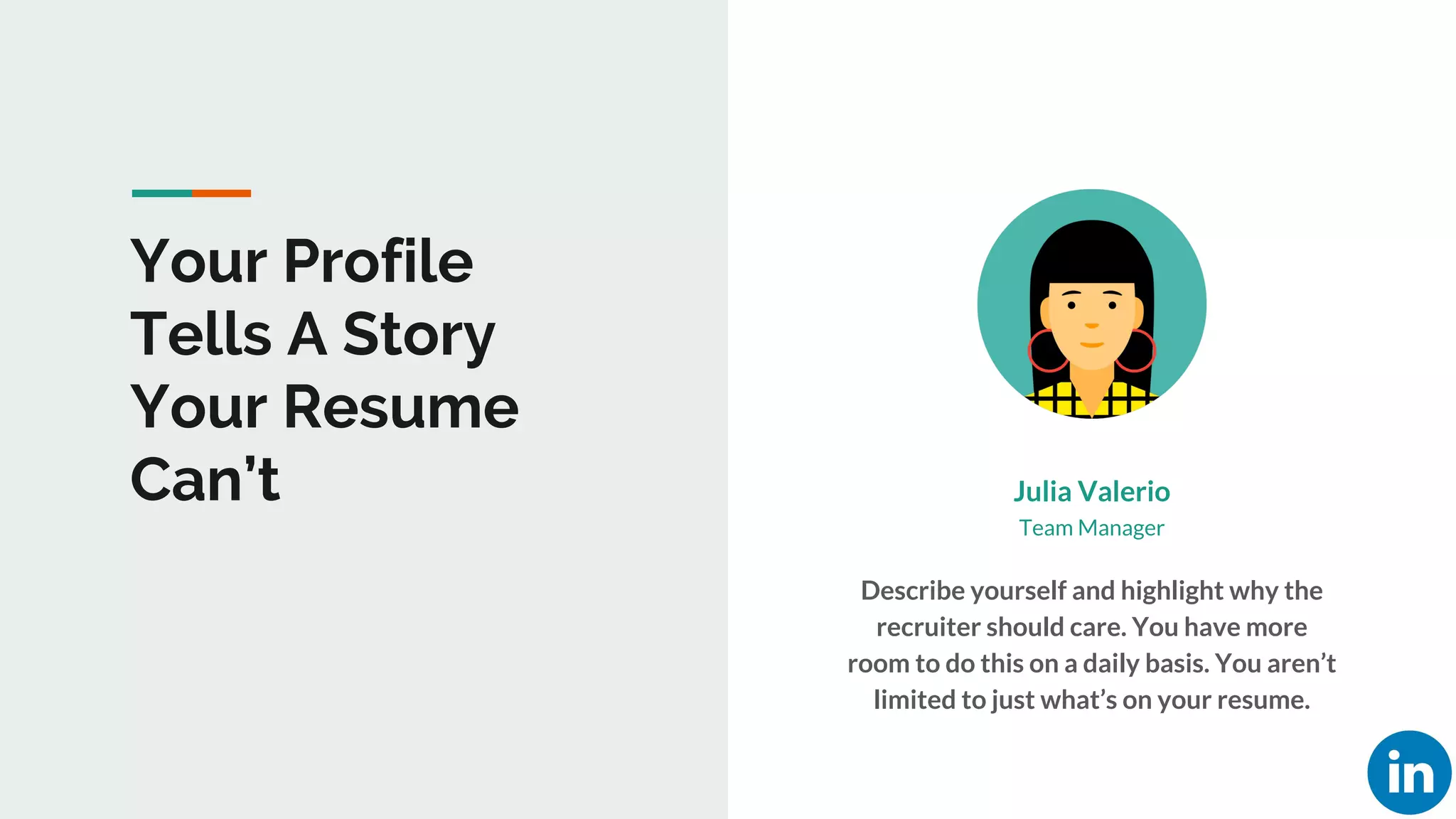 Your Profile
Tells A Story
Your Resume
Can’t Julia Valerio
Describe yourself and highlight why the
recruiter should care. You have more
room to do this on a daily basis. You aren’t
limited to just what’s on your resume.
Team Manager
 