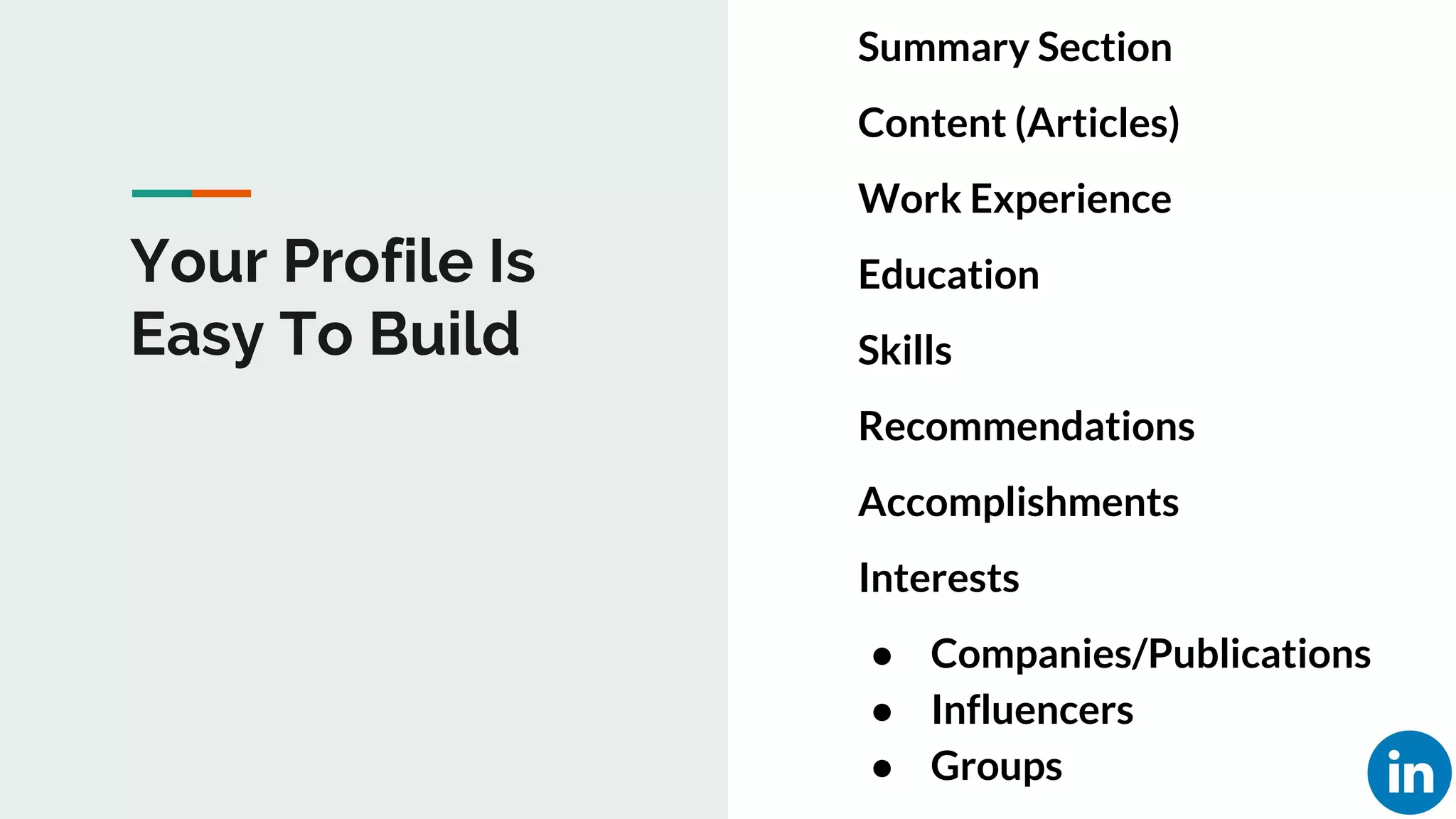 Your Profile Is
Easy To Build
Summary Section
Content (Articles)
Work Experience
Education
Skills
Recommendations
Accomplishments
Interests
● Companies/Publications
● Influencers
● Groups
 