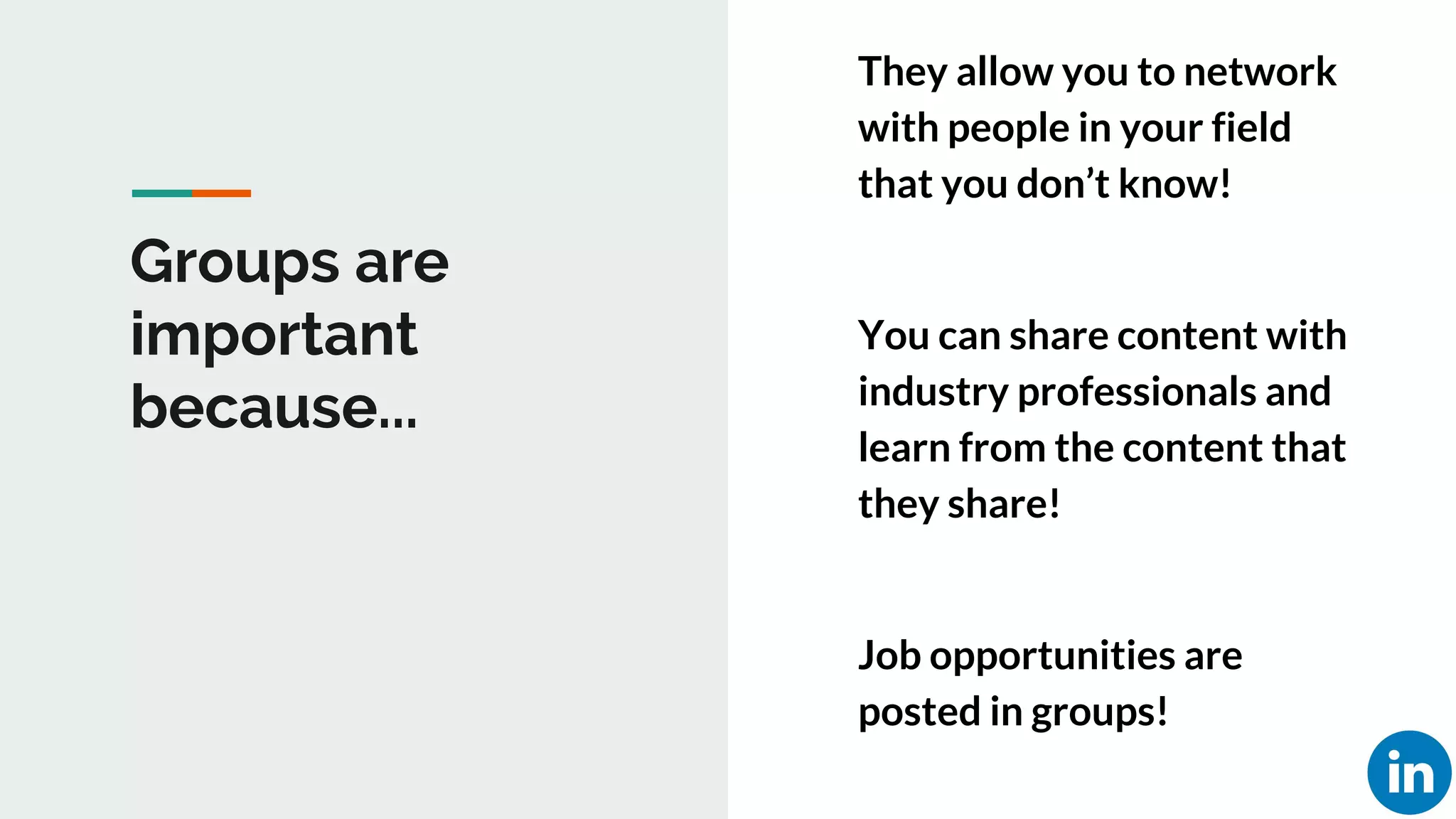 Groups are
important
because...
They allow you to network
with people in your field
that you don’t know!
You can share content with
industry professionals and
learn from the content that
they share!
Job opportunities are
posted in groups!
 