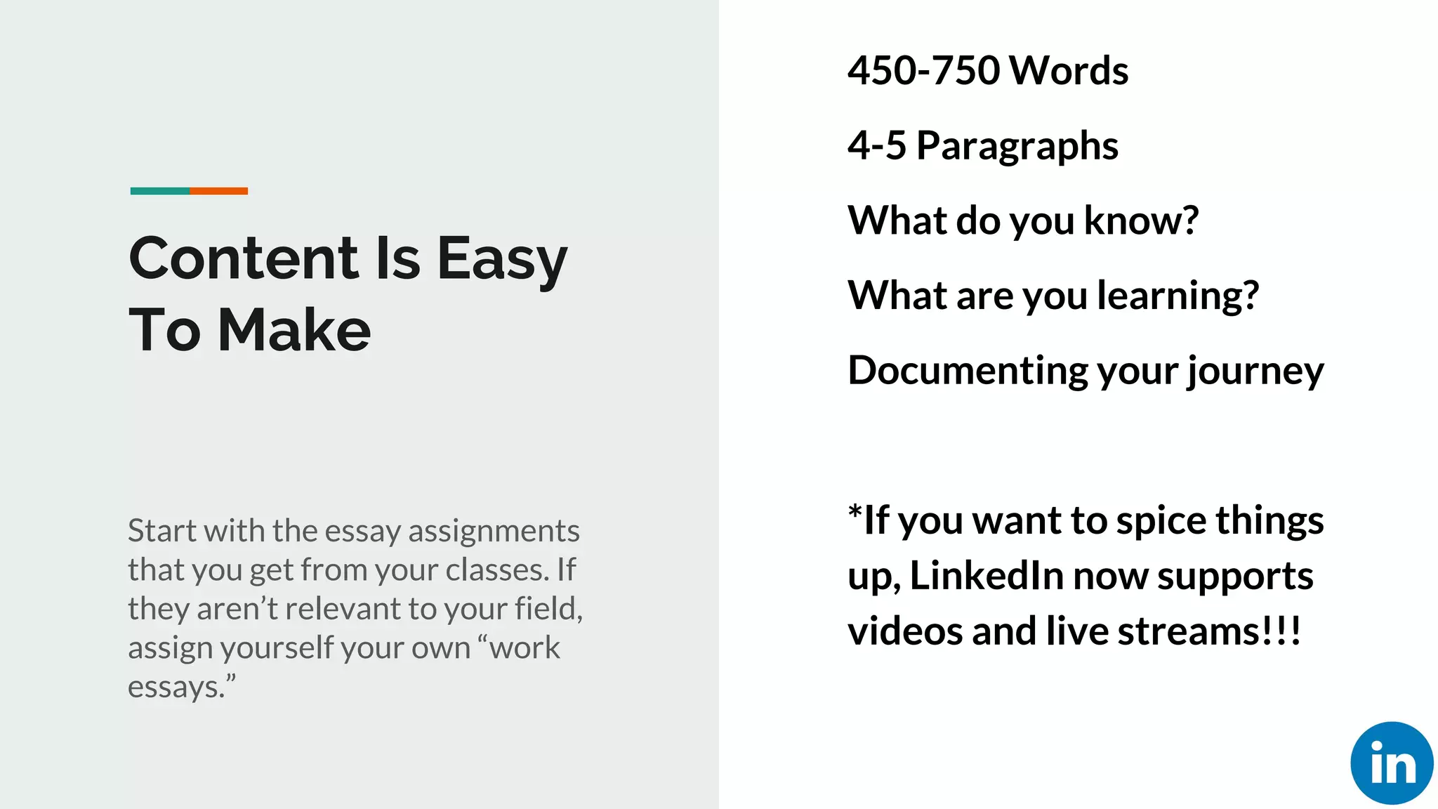Content Is Easy
To Make
Start with the essay assignments
that you get from your classes. If
they aren’t relevant to your field,
assign yourself your own “work
essays.”
450-750 Words
4-5 Paragraphs
What do you know?
What are you learning?
Documenting your journey
*If you want to spice things
up, LinkedIn now supports
videos and live streams!!!
 