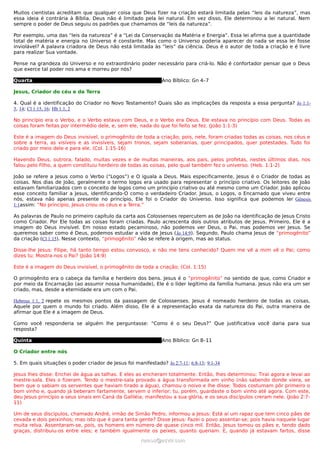 Muitos cientistas acreditam que qualquer coisa que Deus fizer na criação estará limitada pelas “leis da natureza”, mas
essa ideia é contrária à Bíblia. Deus não é limitado pela lei natural. Em vez disso, Ele determinou a lei natural. Nem
sempre o poder de Deus seguiu os padrões que chamamos de “leis da natureza”.

Por exemplo, uma das “leis da natureza” é a “Lei da Conservação da Matéria e Energia”. Essa lei afirma que a quantidade
total de matéria e energia no Universo é constante. Mas como o Universo poderia aparecer do nada se essa lei fosse
inviolável? A palavra criadora de Deus não está limitada às “leis” da ciência. Deus é o autor de toda a criação e é livre
para realizar Sua vontade.

Pense na grandeza do Universo e no extraordinário poder necessário para criá-lo. Não é confortador pensar que o Deus
que exerce tal poder nos ama e morreu por nós?

Quarta                                                         Ano Bíblico: Gn 4–7

Jesus, Criador do céu e da Terra

4. Qual é a identificação do Criador no Novo Testamento? Quais são as implicações da resposta a essa pergunta? Jo 1:1-
3, 14; Cl 1:15, 16; Hb 1:1, 2

No princípio era o Verbo, e o Verbo estava com Deus, e o Verbo era Deus. Ele estava no princípio com Deus. Todas as
coisas foram feitas por intermédio dele, e, sem ele, nada do que foi feito se fez. (João 1:1-3)

Este é a imagem do Deus invisível, o primogênito de toda a criação; pois, nele, foram criadas todas as coisas, nos céus e
sobre a terra, as visíveis e as invisíveis, sejam tronos, sejam soberanias, quer principados, quer potestades. Tudo foi
criado por meio dele e para ele. (Col. 1:15-16)

Havendo Deus, outrora, falado, muitas vezes e de muitas maneiras, aos pais, pelos profetas, nestes últimos dias, nos
falou pelo Filho, a quem constituiu herdeiro de todas as coisas, pelo qual também fez o universo. (Heb. 1:1-2)

João se refere a Jesus como o Verbo (“Logos”) e O iguala a Deus. Mais especificamente, Jesus é o Criador de todas as
coisas. Nos dias de João, geralmente o termo logos era usado para representar o princípio criativo. Os leitores de João
estavam familiarizados com o conceito de logos como um princípio criativo ou até mesmo como um Criador. João aplicou
esse conceito familiar a Jesus, identificando-O como o verdadeiro Criador. Jesus, o Logos, o Encarnado que viveu entre
nós, estava não apenas presente no princípio, Ele foi o Criador do Universo. Isso significa que podemos ler Gênesis
1:1assim: “No princípio, Jesus criou os céus e a Terra.”

As palavras de Paulo no primeiro capítulo da carta aos Colossenses repercutem as de João na identificação de Jesus Cristo
como Criador. Por Ele todas as coisas foram criadas. Paulo acrescenta dois outros atributos de Jesus. Primeiro, Ele é a
imagem do Deus invisível. Em nosso estado pecaminoso, não podemos ver Deus, o Pai, mas podemos ver Jesus. Se
queremos saber como é Deus, podemos estudar a vida de Jesus (Jo 14:9). Segundo, Paulo chama Jesus de “primogênito”
da criação (Cl 1:15). Nesse contexto, “primogênito” não se refere à origem, mas ao status.

Disse-lhe Jesus: Filipe, há tanto tempo estou convosco, e não me tens conhecido? Quem me vê a mim vê o Pai; como
dizes tu: Mostra-nos o Pai? (João 14:9)

Este é a imagem do Deus invisível, o primogênito de toda a criação; (Col. 1:15)

O primogênito era o cabeça da família e herdeiro dos bens. Jesus é o “primogênito” no sentido de que, como Criador e
por meio da Encarnação (ao assumir nossa humanidade), Ele é o líder legítimo da família humana. Jesus não era um ser
criado, mas, desde a eternidade era um com o Pai.

Hebreus 1:1, 2 repete os mesmos pontos da passagem de Colossenses. Jesus é nomeado herdeiro de todas as coisas,
Aquele por quem o mundo foi criado. Além disso, Ele é a representação exata da natureza do Pai, outra maneira de
afirmar que Ele é a imagem de Deus.

Como você responderia se alguém lhe perguntasse: “Como é o seu Deus?” Que justificativa você daria para sua
resposta?

Quinta                                                         Ano Bíblico: Gn 8–11

O Criador entre nós

5. Em quais situações o poder criador de Jesus foi manifestado? Jo 2:7-11; 6:8-13; 9:1-34

Jesus lhes disse: Enchei de água as talhas. E eles as encheram totalmente. Então, lhes determinou: Tirai agora e levai ao
mestre-sala. Eles o fizeram. Tendo o mestre-sala provado a água transformada em vinho (não sabendo donde viera, se
bem que o sabiam os serventes que haviam tirado a água), chamou o noivo e lhe disse: Todos costumam pôr primeiro o
bom vinho e, quando já beberam fartamente, servem o inferior; tu, porém, guardaste o bom vinho até agora. Com este,
deu Jesus princípio a seus sinais em Caná da Galiléia; manifestou a sua glória, e os seus discípulos creram nele. (João 2:7-
11)

Um de seus discípulos, chamado André, irmão de Simão Pedro, informou a Jesus: Está aí um rapaz que tem cinco pães de
cevada e dois peixinhos; mas isto que é para tanta gente? Disse Jesus: Fazei o povo assentar-se; pois havia naquele lugar
muita relva. Assentaram-se, pois, os homens em número de quase cinco mil. Então, Jesus tomou os pães e, tendo dado
graças, distribuiu-os entre eles; e também igualmente os peixes, quanto queriam. E, quando já estavam fartos, disse
                                                      ramos@advir.com
 