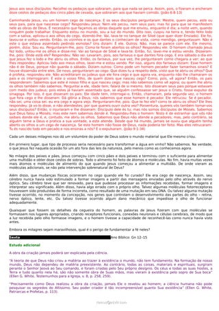 Jesus aos seus discípulos: Recolhei os pedaços que sobraram, para que nada se perca. Assim, pois, o fizeram e encheram
doze cestos de pedaços dos cinco pães de cevada, que sobraram aos que haviam comido. (João 6:8-13)

Caminhando Jesus, viu um homem cego de nascença. E os seus discípulos perguntaram: Mestre, quem pecou, este ou
seus pais, para que nascesse cego? Respondeu Jesus: Nem ele pecou, nem seus pais; mas foi para que se manifestem
nele as obras de Deus. É necessário que façamos as obras daquele que me enviou, enquanto é dia; a noite vem, quando
ninguém pode trabalhar. Enquanto estou no mundo, sou a luz do mundo. Dito isso, cuspiu na terra e, tendo feito lodo
com a saliva, aplicou-o aos olhos do cego, dizendo-lhe: Vai, lava-te no tanque de Siloé (que quer dizer Enviado). Ele foi,
lavou-se e voltou vendo. Então, os vizinhos e os que dantes o conheciam de vista, como mendigo, perguntavam: Não é
este o que estava assentado pedindo esmolas? Uns diziam: É ele. Outros: Não, mas se parece com ele. Ele mesmo,
porém, dizia: Sou eu. Perguntaram-lhe, pois: Como te foram abertos os olhos? Respondeu ele: O homem chamado Jesus
fez lodo, untou-me os olhos e disse-me: Vai ao tanque de Siloé e lava-te. Então, fui, lavei-me e estou vendo. Disseram-
lhe, pois: Onde está ele? Respondeu: Não sei. Levaram, pois, aos fariseus o que dantes fora cego. E era sábado o dia em
que Jesus fez o lodo e lhe abriu os olhos. Então, os fariseus, por sua vez, lhe perguntaram como chegara a ver; ao que
lhes respondeu: Aplicou lodo aos meus olhos, lavei-me e estou vendo. Por isso, alguns dos fariseus diziam: Esse homem
não é de Deus, porque não guarda o sábado. Diziam outros: Como pode um homem pecador fazer tamanhos sinais? E
houve dissensão entre eles. De novo, perguntaram ao cego: Que dizes tu a respeito dele, visto que te abriu os olhos? Que
é profeta, respondeu ele. Não acreditaram os judeus que ele fora cego e que agora via, enquanto não lhe chamaram os
pais e os interrogaram: É este o vosso filho, de quem dizeis que nasceu cego? Como, pois, vê agora? Então, os pais
responderam: Sabemos que este é nosso filho e que nasceu cego; mas não sabemos como vê agora; ou quem lhe abriu
os olhos também não sabemos. Perguntai a ele, idade tem; falará de si mesmo. Isto disseram seus pais porque estavam
com medo dos judeus; pois estes já haviam assentado que, se alguém confessasse ser Jesus o Cristo, fosse expulso da
sinagoga. Por isso, é que disseram os pais: Ele idade tem, interrogai-o. Então, chamaram, pela segunda vez, o homem
que fora cego e lhe disseram: Dá glória a Deus; nós sabemos que esse homem é pecador. Ele retrucou: Se é pecador,
não sei; uma coisa sei: eu era cego e agora vejo. Perguntaram-lhe, pois: Que te fez ele? como te abriu os olhos? Ele lhes
respondeu: Já vo-lo disse, e não atendestes; por que quereis ouvir outra vez? Porventura, quereis vós também tornar-vos
seus discípulos? Então, o injuriaram e lhe disseram: Discípulo dele és tu; mas nós somos discípulos de Moisés. Sabemos
que Deus falou a Moisés; mas este nem sabemos donde é. Respondeu-lhes o homem: Nisto é de estranhar que vós não
saibais donde ele é, e, contudo, me abriu os olhos. Sabemos que Deus não atende a pecadores; mas, pelo contrário, se
alguém teme a Deus e pratica a sua vontade, a este atende. Desde que há mundo, jamais se ouviu que alguém tenha
aberto os olhos a um cego de nascença. Se este homem não fosse de Deus, nada poderia ter feito. Mas eles retrucaram:
Tu és nascido todo em pecado e nos ensinas a nós? E o expulsaram. (João 9:1-34)

Cada um desses milagres nos dá um vislumbre do poder de Deus sobre o mundo material que Ele mesmo criou.

Em primeiro lugar, que tipo de processo seria necessário para transformar a água em vinho? Não sabemos. Na verdade,
o que Jesus fez naquela ocasião foi um ato fora das leis da natureza, pelo menos como as conhecemos agora.

No milagre dos peixes e pães, Jesus começou com cinco pães e dois peixes e terminou com o suficiente para alimentar
uma multidão e obter doze cestos de sobras. Todo o alimento foi feito de átomos e moléculas. No fim, havia muitas vezes
mais átomos e moléculas de alimento do que quando Jesus começou a alimentar a multidão. De onde vieram as
moléculas adicionais, se não pela intervenção sobrenatural de Deus?

Além disso, que mudanças físicas ocorreram no cego quando ele foi curado? Ele era cego de nascença. Assim, seu
cérebro nunca havia sido estimulado a formar imagens a partir das mensagens enviadas pelo olho através do nervo
óptico. Seu cérebro teve que ser renovado, para que pudesse processar as informações recebidas, formar imagens e
interpretar seu significado. Além disso, havia algo errado com o próprio olho. Talvez algumas moléculas fotorreceptoras
houvessem sido produzidas de forma incorreta, como resultado de uma mutação em seu DNA. Ou talvez alguma mutação
tivesse ocorrido, no momento da concepção, nos genes que controlam o desenvolvimento das partes do olho – retina,
nervo óptico, lente, etc. Ou talvez tivesse ocorrido algum dano mecânico que impedisse o olho de funcionar
adequadamente.

Quaisquer que fossem os detalhes da cegueira do homem, as palavras de Jesus fizeram com que moléculas se
formassem nos lugares apropriados, criando receptores funcionais, conexões neuronais e células cerebrais, de modo que
a luz recebida pelo olho formasse imagens, e o homem tivesse a capacidade de reconhecê-las como nunca havia visto
antes.

Embora os milagres sejam maravilhosos, qual é o perigo de fundamentar a fé neles?

Sexta                                                         Ano Bíblico: Gn 12–15

Estudo adicional

A obra da criação jamais poderá ser explicada pela ciência.

“A teoria de que Deus não criou a matéria ao trazer à existência o mundo, não tem fundamento. Na formação de nosso
mundo, Deus não dependeu de matéria preexistente. Ao contrário, todas as coisas, materiais e espirituais, surgiram
perante o Senhor Jeová ao Seu comando, e foram criadas pelo Seu próprio desígnio. Os céus e todas as suas hostes, a
Terra e tudo quanto nela há, são não somente obra de Suas mãos, mas vieram à existência pelo sopro de Sua boca”
(Ellen G. White, Testemunhos para a Igreja, v. 8, p. 258, 259).

“Precisamente como Deus realizou a obra da criação, jamais Ele o revelou ao homem; a ciência humana não pode
pesquisar os segredos do Altíssimo. Seu poder criador é tão incompreensível quanto Sua existência” (Ellen G. White,
Patriarcas e Profetas, p. 113).


                                                    ramos@advir.com
 