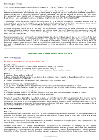 Perguntas para reflexão

1. Por que somente um Criador sobrenatural pode explicar a criação? Comente com a classe.

2. A ciência fala sobre o que ela chama de “coincidências antrópicas” (da palavra grega anthropos [homem]), em
referência aos equilíbrios incrivelmente bem ajustados entre as forças da natureza, que tornam possível a vida humana.
Observe, no entanto, o preconceito embutido revelado na palavra coincidências. Se você não acredita em Deus, então
tem que atribuir esses equilíbrios à mera coincidência. Por que a crença de que eles foram o produto da atuação de um
Deus Criador é uma explicação mais razoável do que simplesmente chamá-los de “coincidências”?

3. Considere o amor do Criador, quando Ele formou Adão e Eva e lhes deu um belo lar no Paraíso, sabendo que Ele
mesmo sofreria e morreria no Calvário, nas mãos da humanidade que estava criando. O que aprendemos sobre o amor
de Deus a partir da Sua decisão de ir em frente com a criação, mesmo sabendo que sofreria?

4. Qual é a diferença entre a teoria do “Big Bang” e a declaração de Gênesis 1:1? O “Big Bang” poderia ser uma descrição
da maneira pela qual o Universo passou a existir, por meio da palavra de Deus? Quais questões ou problemas você vê
nessa ideia? Por que seria perigoso vincular nossa teologia a qualquer teoria científica, especialmente quando a ciência
muda com tanta frequência?

Respostas sugestivas: 1. O Universo foi formado pelo poder da palavra de Deus, a partir do que era invisível. 2. Os céus
anunciam a glória de Deus e o firmamento a obra de Suas mãos. Por meio de evidências, sem palavras, percebemos Seu
poder e Sua divindade nas obras da criação. 3. O poder de Sua palavra criadora. 4. Jesus, o divino e eterno Verbo de
Deus criou todas as coisas. Em Jesus, Deus Se tornou homem para salvar a humanidade. Ele tem a imagem do Pai e por
isso pode revelá-Lo plenamente. 5. Ao transformar água em vinho, ao multiplicar os pães e peixes e ao curar o cego de
nascença.




                                Resumo da Lição 1 – Jesus, Criador do céu e da Terra


Texto-chave: Gênesis 1:1

No princípio, criou Deus os céus e a terra. (Gên. 1:1)

O aluno deverá...
Conhecer: Os fundamentos do direito divino de soberania sobre cada indivíduo.
Sentir: Admiração pela grandeza de Deus, como ocorreu em Isaías 6.
Fazer: Honrar o direito divino de soberania sobre as nossas emoções e escolhas pessoais.

Esboço
I. Conhecer: O que faz Deus ser Deus?
A. Deus existe antes de todos os seres não divinos. Que pontos de vista a respeito de Deus são compatíveis com esse
conceito, e quais não são? Por quê?
B. Qual é a importância da nossa opinião acerca da maneira pela qual Deus criou?

II. Sentir: Admiração pela grandeza de Deus
A. De que forma os direitos divinos à soberania e adoração exclusiva afetam sua experiência de vida?
B. Leia Isaías 6. Essas palavras cultivam em você um sentimento mais profundo de admiração e submissão ao Criador?

III. Fazer: Honrar a Deus como nosso Soberano
A. Suas percepções e escolhas são afetadas pela visão acerca de Deus fundamentada no conceito da criação?
B. Como você pode entregar a Deus o controle de suas emoções?

Resumo: A capacidade de crição é importante porque é um atributo exclusivo de Deus, separando-O de todos os outros,
e fundamentando Seus direitos à soberania e prioridade em nossa vida. A nossa interpretação de como Deus criou o
Universo terá um impacto significativo em nossa visão da natureza da soberania divina, bem como em nosso ponto de
vista acerca das responsabilidades e deveres humanos. A doutrina bíblica da criação deve nos levar a uma experiência
de admiração e obediência a Deus, como ocorreu em Isaías 6.

Ciclo do aprendizado

Motivação
Conceito-chave para o crescimento espiritual: Um relacionamento adequado com Deus deve ser não apenas caloroso e
amoroso, mas também deve reconhecer Seu direito à soberania em todas as áreas da nossa vida. A criação é a base
bíblica para a reivindicação divina de soberania.

Só para o professor: Nosso objetivo nesta semana é mostrar a importância da criação para a nossa compreensão de
quem é Deus e como devemos nos relacionar com Ele.

Quantas vezes vemos as pessoas profundamente entusiasmadas ou admiradas na presença de uma pessoa
"importante"? Michael Jordan e Babe Ruth se tornaram famosos devido às suas "grandes" realizações, pelo menos em
algumas culturas. Outros exemplos de "grandeza" podem incluir Albert Einstein, a Rainha Elizabeth I da Grã-Bretanha,
Aristóteles e Nelson Mandela. No nível da cultura popular, as pessoas desmaiam diante de cantores e atores famosos.


                                                     ramos@advir.com
 