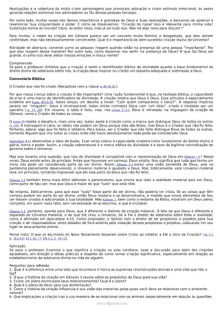 Realizações e a cobertura da mídia criam personagens que provocam adoração e criam estímulo emocional, às vezes
gerando reações extremas nos admiradores ou fãs dessas pessoas famosas.

Por outro lado, muitas vezes não damos importância à grandeza de Deus e Suas realizações, e deixamos de apreciar e
reverenciar Sua singularidade e poder. É como se disséssemos: "Criação do nada? Isso é relevante para minha vida?
Sustenção divina do mundo? Claro, acredito nisso, mas já sei tudo isso. Não há algo novo para discutir?"

Para muitos, o relato da criação em Gênesis parece ser um conceito muito familiar e desgastado, que eles acham
confortável, mas não necessariamente convincente. Qual é a importância da bem-sucedida criação divina do Universo?

Atividade de abertura: comente como as pessoas reagem quando estão na presença de uma pessoa "importante". Por
que elas reagem dessa maneira? Por outro lado, como devemos nos sentir na presença de Deus? O que faz Deus ser
grande, e como isso deve afetar nossas emoções e nossa mente?

Compreensão
Só para o professor: Enfatize que a criação é tanto o identificador bíblico da divindade quanto a base fundamental do
direito divino de soberania sobre nós. A criação deve inspirar no cristão um respeito adequado e submissão a Deus.

Comentário Bíblico

O Criador que não foi criado (Recapitule com a classe Is 40:18-26.)

Por que nossa crença sobre a criação é tão importante? Uma razão fundamental é que, na teologia bíblica, a capacidade
de criar é uma marca de identificadora de divindade. A criação mostra que Deus é Deus. Esse princípio é especialmente
evidente em Isaías 40:18-26. Isaías lançou um desafio a Israel: "Com quem comparareis a Deus?”. A resposta implícita
parece ser "ninguém". Deus é incomparável. Isaías então contrasta Deus com "um ídolo", criado e moldado por um
operário (vs. 19, 20). Em resumo, o ídolo é feito, mas, nos versos 21-23, Deus é retratado, na linguagem da criação de
Gênesis, como o Criador de todas as coisas.

O verso 25 repete o desafio e, mais uma vez, Isaías apela à criação como a marca que distingue Deus de todos os outros
(v. 26). A mensagem é clara: os ídolos não podem ser Deus porque eles são feitos, mas Deus é o Criador que não foi feito.
Portanto, adorar algo que foi feito é idolatria. Para Isaías, ser o Criador que não feito distingue Deus de todos os outros.
Somente Alguém que cria todas as coisas onde não havia absolutamente nada pode ser considerado Deus.

Apocalipse 4:11 desenvolve a ideia de Isaías. Esse verso coloca a capacidade criadora como fundamento do direito divino à
glória, honra e poder. Assim, a criação sobrenatural é a marca bíblica da divindade e a base da legítima reivindicação de
governo sobre o Universo.

Mas isso levanta uma questão: que tipo de divindade é compatível com a representação de Deus em Gênesis 1:1? Nesse
verso, Deus existe antes do princípio. Antes que houvesse um começo, Deus existia. Isso significa que tudo que tenha um
início não pode ser considerado parte do ser divino. Assim, Gênesis 1:1 exclui uma visão panteísta de Deus, pois no
panteísmo plenamente desenvolvido, o Universo material é igualado a Deus. Mas, biblicamente, este Universo material
teve um princípio, tornando impossível que ele seja parte do Deus que não foi feito.

Gênesis 1:1 também torna mais difícil defender o panenteísmo, que ensina que toda a realidade material está em Deus,
como parte de Seu ser, mas que Deus é maior do que "tudo" que está nEle.

No entanto, biblicamente, para que esse "tudo" fosse parte do ser divino, não poderia ter início. Se as coisas que têm
começo podem ser parte do ser divino, então Deus mudaria e se desenvolveria, à medida que novos elementos de Seu
ser fossem criados e adicionados à Sua totalidade. Mas Gênesis 1, bem como o restante da Bíblia, mostram um Deus pleno,
completo, em quem nada falta, sem necessidade de acréscimos, e que é imutável.

Gênesis 1:1, portanto, aponta para Deus, que é diferente e distinto da criação material. O fato de que Deus é diferente e
separado do Universo material, e de que Ele criou o Universo, dá a Ele o direito de soberania sobre toda a realidade,
como é afirmado em Apocalipse 4:11. Como originador, o Senhor tem o direito de ter propósitos e projetos para Sua
criação e de responsabilizar seres dotados de livre-arbítrio pela violação desses propósitos e projetos, colocando em seu
lugar os seus próprios planos.

Pense nisto: O que os escritores do Novo Testamento disseram sobre Cristo ao creditar a Ele a obra da Criação? ( Jo 1:3,
4; 1Co 8:6; Cl 1:16, 17; Hb 1:2, 3, 10-12).

Aplicação
Só para o professor: Examine o que significa a criação na vida cotidiana. Leve a discussão para além dos chavões
agradáveis, em direção a idéias práticas a respeito de como tornar criação significativa, especialmente em relação ao
estabelecimento da soberania divina na vida de alguém.

Perguntas para reflexão
1. Qual é a diferença entre uma vida que reconhece e honra as supremas reivindicações divinas e uma vida que não o
faz?
2. O que a história da criação em Gênesis 1 revela sobre os propósitos de Deus para sua vida?
3. Existe um plano divino para seus relacionamentos? Qual é o plano?
4. Qual é o plano de Deus para sua alimentação?
5. Como a história da criação influencia a sua visão das maneiras pelas quais você deve se relacionar com o ambiente
natural?
6. Que implicações a criação traz à sua maneira de se relacionar com os animais (especialmente em relação às questões
                                                      ramos@advir.com
 