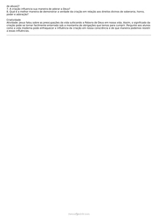 de abuso)?
7. A criação influencia sua maneira de adorar a Deus?
8. Qual é a melhor maneira de demonstrar a verdade da criação em relação aos direitos divinos de soberania, honra,
poder e adoração?

Criatividade
Atividade: Jesus falou sobre as preocupações da vida sufocando a Palavra de Deus em nossa vida. Assim, o significado da
criação pode se tornar facilmente enterrado sob a montanha de obrigações que temos para cumprir. Pergunte aos alunos
como a vida moderna pode enfraquecer a influência da criação em nossa consciência e de que maneira podemos resistir
a essas influências.




                                                  ramos@advir.com
 
