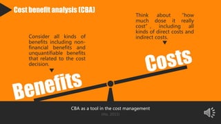 Cost benefit analysis (CBA)
Consider all kinds of
benefits including non-
financial benefits and
unquantifiable benefits
that related to the cost
decision.
Think about “how
much dose it really
cost”, including all
kinds of direct costs and
indirect costs.
CBA as a tool in the cost management
(Ho, 2015)
 