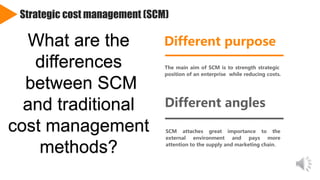 Strategic cost management (SCM)
Different purpose
The main aim of SCM is to strength strategic
position of an enterprise while reducing costs.
Different angles
SCM attaches great importance to the
external environment and pays more
attention to the supply and marketing chain.
Add
keywords
Add
keywords
What are the
differences
between SCM
and traditional
cost management
methods?
 