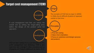 Target cost management (TCM)
The concepts of TCM has its origin in JAPAN
in 1960s due to difficult situation of Japanese
market at that time.
Origin
1 Price led costing
2 Value chain orientation
3 Focus on customers and designs (process
and product)
Principles
A cost management tool that can reduce the
overall cost by setting the target-selling price
before the design of the product (price led
approach).
Conception
TCM has been shifted from a cost reduction tool to
profit management tool. Nowadays TCM is also
used as a cost strategy in other countries such as
Singapore and Malaysia (Baharudin & Jusoh, 2015)
Development
 