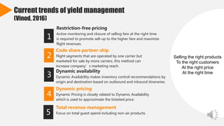 Current trends of yield management
(Vinod, 2016)
Restriction-free pricing
Active monitoring and closure of selling fare at the right time
is required to promote sell-up to the higher fare and maximize
flight revenues.
1
Code share partner-ship
Flight segments that are operated by one carrier but
marketed for sale by more carriers, this method can
increase company’s marketing reach.
2
Dynamic availability
Dynamic Availability makes inventory control recommendations by
origin and destination based on outbound and inbound itineraries.
3
Dynamic pricing
Dynamic Pricing is closely related to Dynamic Availability
which is used to approximate the ticketed price.
4
5
Selling the right products
To the right customers
At the right price
At the right time
Total revenue management
Focus on total guest spend including non-air products.
 