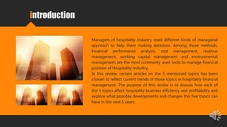 introduction
Managers of hospitality industry need different kinds of managerial
approach to help them making decisions. Among those methods,
Financial performance analysis, cost management, revenue
management, working capital management and environmental
management are the most commonly used tools to manage financial
position of Hospitality industry.
In this review, certain articles on the 5 mentioned topics has been
chosen to reflect current trends of those topics in hospitality financial
management. The purpose of this review is to discuss how each of
the 5 topics affect hospitality business efficiency and profitability and
explore what possible developments and changes this five topics can
have in the next 5 years.
 