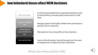 how behavioral biases affect WCM decisions
In periods of good performance respondents attribute success
to internal factors, conversely, blame external factors in bad
times.
Self-serving bias
Managers appears to be highly confident when performance is
good but not so in bad times.
Level of confidence
bias
Past experience has a strong effect on future decisions.
Anchoring and
representativeness
bias
Loses are felt with greater intensity than gains since the mean
of disappointment is higher than that of satisfaction.
Loss aversion bias
(Ramiah, Zhao, Moosa, & Graham, 2016)
 