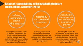 Issues of sustainability in the hospitality industry
(Jones, Hillier, & Comfort, 2016)
defining
sustainability
within
the industry
The hospitality industry’s way
of defining sustainability are
loosely couched within more
general business goals and
strategies, the definition should be
interpreted as being constructed
around business imperatives
materiality
and external
assurance
materiality and external
assurance are not treated
comprehensively within the
industry, which undermines the
credibility of the sustainability
reporting process
sustainable
consumption
and continuing
economic
growth
the concept of sustainable
consumption and its relation with
economic growth are conspicuous
by their absence in the both the
research literature on sustainability
and in sustainability reporting
within the industry
 