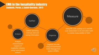 EMA in the hospitality industry
(Jankovic, Persic, & Zanini-Gavranic, 2011)
Analyze
Gather
Organize
Measure
Analyze
environmental
impacts of
hospitality industry
using input/output
analysis
Gather operating
revenues and cost
saving information
Organize all units
using Environmental
Hotel Management
System (EHMS)
Using life cycle costing (LCC) and life
cycle assessment (LCA) and other tools
to enable measurability of EMA.
 