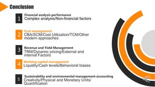 Conclusion
Financial analysis performance
Complex analysis/Non-financial factors1
Cost management
CBA/SCM/Cost Utilization/TCM/Other
modern approaches
2
Revenue and Yield Management
TRM/Dynamic pricing/External and
internal Factors
3
Working capital management
Liquidity/Cash levels/Behavioral biases4
5
1 Creativity/Physical and Monetary Units/
Quantification
Sustainability and environmental management accounting
 