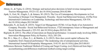 References
Abrate, G., & Viglia, G. (2016). Strategic and tactical price decisions in hotel revenue management.
Tourism Management, 55123-132. doi:10.1016/j.tourman.2016.02.006
Apak, S., Erol, M., Elagöz, İ., & Atmaca, M. (2012). The Use of Contemporary Developments in Cost
Accounting in Strategic Cost Management. Procedia - Social And Behavioral Sciences, 41(The First
International Conference on Leadership, Technology and Innovation Management), 528-534.
doi:10.1016/j.sbspro.2012.04.065
Baharudin, N., & Jusoh, R. (2015). Target Cost Management (TCM): A Case Study of an Automotive
Company. Procedia - Social And Behavioral Sciences, 172(Contemporary Issues in Management and
Social Science Research.), 525-532. doi:10.1016/j.sbspro.2015.01.398
Bigliardi, B. (2013). The effect of innovation on financial performance: A research study involving SMEs.
Innovation-Management Policy & Practice, 15(2), 245-256.
Dai, W. (., Mao, Z. (., Zhao, X. (., & Mattila, A. S. (2015). How does social capital influence the
hospitality firm's financial performance? The moderating role of entrepreneurial activities.
International Journal Of Hospitality Management, 5142-55. doi:10.1016/j.ijhm.2015.08.011
Differences Between Traditional Method of Costing and Target Costing. (n.d.) Retrieved from http://
accountlearning.com/differences-traditional-method-costing-target-costing/
 
