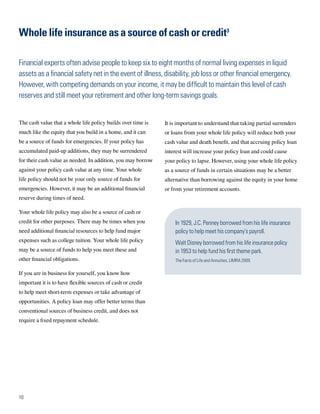 Whole life insurance as a source of cash or credit3

Financial experts often advise people to keep six to eight months of normal living expenses in liquid
assets as a financial safety net in the event of illness, disability, job loss or other financial emergency.
However, with competing demands on your income, it may be difficult to maintain this level of cash
reserves and still meet your retirement and other long-term savings goals.


The cash value that a whole life policy builds over time is   It is important to understand that taking partial surrenders
much like the equity that you build in a home, and it can     or loans from your whole life policy will reduce both your
be a source of funds for emergencies. If your policy has      cash value and death benefit, and that accruing policy loan
accumulated paid-up additions, they may be surrendered        interest will increase your policy loan and could cause
for their cash value as needed. In addition, you may borrow   your policy to lapse. However, using your whole life policy
against your policy cash value at any time. Your whole        as a source of funds in certain situations may be a better
life policy should not be your only source of funds for       alternative than borrowing against the equity in your home
emergencies. However, it may be an additional financial       or from your retirement accounts.
reserve during times of need.

Your whole life policy may also be a source of cash or
credit for other purposes. There may be times when you            In 1929, J.C. Penney borrowed from his life insurance
need additional financial resources to help fund major            policy to help meet his company’s payroll.
expenses such as college tuition. Your whole life policy          Walt Disney borrowed from his life insurance policy
may be a source of funds to help you meet these and               in 1953 to help fund his first theme park.
other financial obligations.                                      The Facts of Life and Annuities, LIMRA 2009.

If you are in business for yourself, you know how
important it is to have flexible sources of cash or credit
to help meet short-term expenses or take advantage of
opportunities. A policy loan may offer better terms than
conventional sources of business credit, and does not
require a fixed repayment schedule.




10
 