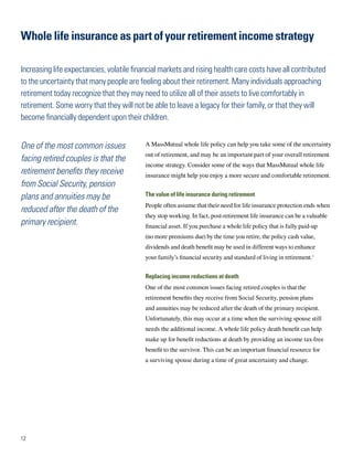 Whole life insurance as part of your retirement income strategy

Increasing life expectancies, volatile financial markets and rising health care costs have all contributed
to the uncertainty that many people are feeling about their retirement. Many individuals approaching
retirement today recognize that they may need to utilize all of their assets to live comfortably in
retirement. Some worry that they will not be able to leave a legacy for their family, or that they will
become financially dependent upon their children.


One of the most common issues              A MassMutual whole life policy can help you take some of the uncertainty
                                           out of retirement, and may be an important part of your overall retirement
facing retired couples is that the
                                           income strategy. Consider some of the ways that MassMutual whole life
retirement benefits they receive           insurance might help you enjoy a more secure and comfortable retirement.
from Social Security, pension
plans and annuities may be                 The value of life insurance during retirement
                                           People often assume that their need for life insurance protection ends when
reduced after the death of the
                                           they stop working. In fact, post-retirement life insurance can be a valuable
primary recipient.                         financial asset. If you purchase a whole life policy that is fully paid-up
                                           (no more premiums due) by the time you retire, the policy cash value,
                                           dividends and death benefit may be used in different ways to enhance
                                           your family’s financial security and standard of living in retirement.3


                                           Replacing income reductions at death
                                           One of the most common issues facing retired couples is that the
                                           retirement benefits they receive from Social Security, pension plans
                                           and annuities may be reduced after the death of the primary recipient.
                                           Unfortunately, this may occur at a time when the surviving spouse still
                                           needs the additional income. A whole life policy death benefit can help
                                           make up for benefit reductions at death by providing an income tax-free
                                           benefit to the survivor. This can be an important financial resource for
                                           a surviving spouse during a time of great uncertainty and change.




12
 