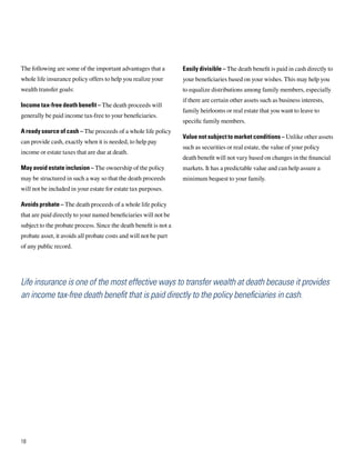 The following are some of the important advantages that a          Easily divisible – The death benefit is paid in cash directly to
whole life insurance policy offers to help you realize your        your beneficiaries based on your wishes. This may help you
wealth transfer goals:                                             to equalize distributions among family members, especially
                                                                   if there are certain other assets such as business interests,
Income tax-free death benefit – The death proceeds will
                                                                   family heirlooms or real estate that you want to leave to
generally be paid income tax-free to your beneficiaries.
                                                                   specific family members.
A ready source of cash – The proceeds of a whole life policy
                                                                   Value not subject to market conditions – Unlike other assets
can provide cash, exactly when it is needed, to help pay
                                                                   such as securities or real estate, the value of your policy
income or estate taxes that are due at death.
                                                                   death benefit will not vary based on changes in the financial
May avoid estate inclusion – The ownership of the policy           markets. It has a predictable value and can help assure a
may be structured in such a way so that the death proceeds         minimum bequest to your family.
will not be included in your estate for estate tax purposes.

Avoids probate – The death proceeds of a whole life policy
that are paid directly to your named beneficiaries will not be
subject to the probate process. Since the death benefit is not a
probate asset, it avoids all probate costs and will not be part
of any public record.




Life insurance is one of the most effective ways to transfer wealth at death because it provides
an income tax-free death benefit that is paid directly to the policy beneficiaries in cash.




18
 