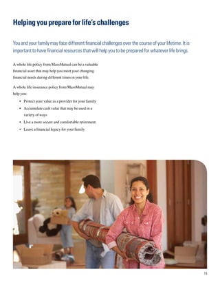 Helping you prepare for life’s challenges

You and your family may face different financial challenges over the course of your lifetime. It is
important to have financial resources that will help you to be prepared for whatever life brings.

A whole life policy from MassMutual can be a valuable
financial asset that may help you meet your changing
financial needs during different times in your life.

A whole life insurance policy from MassMutual may
help you:
    •	 Protect your value as a provider for your family
    •	 Accumulate cash value that may be used in a
       variety of ways
    •	 Live a more secure and comfortable retirement
    •	 Leave a financial legacy for your family




                                                                                                      19
 