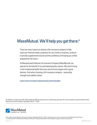 MassMutual. We’ll help you get there.®
                           There are many reasons to choose a life insurance company to help
                           meet your financial needs: protection for your family or business, products
                           to provide supplemental income and the confidence of knowing you will be
                           prepared for the future.

                           At Massachusetts Mutual Life Insurance Company (MassMutual), we
                           operate for the benefit of our participating policy owners. We stand strong
                           in the fundamental belief that every secure future begins with a good
                           decision. And when choosing a life insurance company – ownership,
                           strength and stability matter.

                           Learn more at www.massmutual.com/mutuality




The Whole Life Legacy Series (WL-2007 and WL-NC-2007) are level-premium, participating, permanent life insurance policies issued by Massachusetts
Mutual Life Insurance Company, Springfield, MA 01111-0001.




© 2011 Massachusetts Mutual Life Insurance Company, Springfield, MA 01111-0001. All rights reserved. www.massmutual.com. MassMutual Financial Group
is a marketing name for Massachusetts Mutual Life Insurance Company (MassMutual) and its affiliated companies and sales representatives.
LI1755  811                                                                                                                                      CRN201308-1501113
 