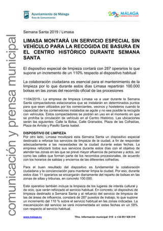 www.malaga.eu Tfno. Información municipal: 010 ó +34 951 926 010
comunicaciónyprensamunicipal
Semana Santa 2019 / Limasa
LIMASA MONTARÁ UN SERVICIO ESPECIAL SIN
VEHÍCULO PARA LA RECOGIDA DE BASURA EN
EL CENTRO HISTÓRICO DURANTE SEMANA
SANTA
El dispositivo especial de limpieza contará con 287 operarios lo que
supone un incremento de un 110% respecto al dispositivo habitual
La colaboración ciudadana es esencial para el mantenimiento de la
limpieza por lo que durante estos días Limasa repartirán 100.000
bolsas en las zonas del recorrido oficial de las procesiones
11/04/2019.- La empresa de limpieza Limasa va a usar durante la Semana
Santa compactadores estacionarios que se instalarán en determinados puntos
para que sean utilizados por los comerciantes, vecinos y hosteleros cuando la
capacidad de los contenedores instalados se agote y no sea posible la recogida
con vehículos. Estos compactadores se podrán en uso en el momento en que
se prohíba la circulación de vehículo en el Centro Histórico. Las ubicaciones
serán las siguientes: Calle la Bolsa, Calle Granados, Plaza de las Cofradías,
Plaza de Arriola y Pasillo Santa Isabel.
DISPOSITIVO DE LIMPIEZA
Por otro lado, Limasa movilizará esta Semana Santa un dispositivo especial
destinado a reforzar los servicios de limpieza de la ciudad, a fin de responder
adecuadamente a las necesidades de la ciudad durante estas fechas. La
empresa reforzará todos sus servicios durante estos días con el objetivo de
atender las zonas en las que se prevé mayor afluencia de personas y actos, así
como las calles que forman parte de los recorridos procesionales, de acuerdo
con los horarios de salidas y encierros de las diferentes cofradías.
Para el buen resultado del dispositivo es fundamental la colaboración
ciudadana y la concienciación para mantener limpia la ciudad. Por eso, durante
estos días 11 operarios se encargarán diariamente del reparto de bolsas en las
zonas de sillas y tribunas, en concreto 100.000.
Este operativo también incluye la limpieza de los lugares de interés cultural y
de ocio, que verán reforzado el servicio habitual. En concreto, el dispositivo de
limpieza destinado a Semana Santa y al refuerzo del servicio de limpieza de
las de áreas de influencia, constará de 287 puestos de trabajo, lo que supone
un incremento del 110 % sobre el servicio habitual en las zonas indicadas. La
mecanización del servicio se verá incrementada en estas fechas en un 58%
con respecto al servicio habitual.
 