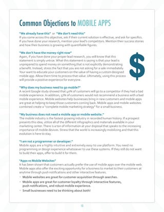 10
“We already have this” or “We don’t need this”
If you come across this objective, ask if their current solution is effective, and ask for specifics.
If you have done your research, mention your lead’s competitors. Mention their success stories
and how their business is growing with quantifiable figures.
“We don’t have the money right now”
Again, if you have done your proper lead research, you will know that this
statement is simply untrue.What this statement is saying is that your lead is
unprepared to spend money on something that is not explicitly demonstrating
a benefit. Instead, stress the fact that you are not asking for a sale immediately.
Your want to educate your customers on the value of having a custom designed
mobile app. Allow them time to process that value. Ultimately, using this process
will provide a positive experience for everyone.
“Why does my business need to go mobile?”
A recent Google study showed that 40% of customers will go to a competitor if they had a bad
mobile experience. In addition, 57% of customers would not recommend a business with a bad
mobile experience. Mobile websites help businesses bring in new customers and mobile apps
are great at helping to keep those customers coming back. Mobile apps and mobile websites
combined create a “complete mobile marketing strategy” for a small business.
	
“My business does not need a mobile app or mobile website.”
The mobile industry is the fastest growing industry in recorded human history. If a prospect
presents this idea, utilize all of the different infographics and materials available in your
marketing center.There is a ton of information at your disposal that speaks to the increasing
importance of mobile devices. Stress that the world is increasingly mobilizing and that this
evolution is here to stay.
“I am not a programmer or developer.”
Mobile apps are a highly intuitive and extremely easy to use platform.You need no
programming or design experience whatsoever to use these systems. If they still do not want
to build their apps, offer to build it for them.
“Apps vs Mobile Websites”
It has been shown that customers actually prefer the use of mobile apps over the mobile web.
Mobile apps also offer the exciting opportunity for a business to market to their customers at
anytime through push notifications and other interactive features.
• Mobile websites are great for customer acquisition through searches.
• Mobile apps are great for customer loyalty through interactive features,
push notifications, and robust mobile experience.
• Small businesses need to be thinking about both!
Common Objections to MOBILE APPS
 
