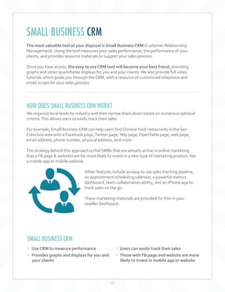 11
The most valuable tool at your disposal is Small Business CRM (Customer Relationship
Management). Using the tool measures your sales performance, the performance of your
clients, and provides resource materials to support your sales process.
Once you have access, the easy to use CRM tool will become your best friend, providing
graphs and other quantifiable displays for you and your clients.We also provide full video
tutorials which guide you through the CRM, with a resource of customized telephone and
email scripts for your sales process.
HOW DOES SMALL BUSINESS CRM WORK?
We organize local leads by industry and then narrow them down based on numerous optional
criteria.This allows users to easily track their sales.
For example, Small Business CRM can help users find Chinese food restaurants in the San
Francisco area with a Facebook page,Twitter page,Yelp page, OpenTable page, web page,
email address, phone number, physical address, and more.
The strategy behind this approach is that SMBs that are already active in online marketing
(has a FB page & website) are far more likely to invest in a new type of marketing product, like
a mobile app or mobile website.
Other features include an easy to use sales tracking pipeline,
an appointment scheduling calendar, a powerful metrics
dashboard, team collaboration ability, and an iPhone app to
track sales on the go.
These marketing materials are provided for free in your
reseller dashboard.
SMALL BUSINESS CRM
SMALL BUSINESS CRM
• Use CRM to measure performance
• Provides graphs and displays for you and
your clients
• Users can easily track their sales
• Those with FB page and website are more
likely to invest in mobile app or website
 