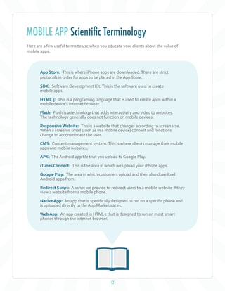 12
MOBILE APP Scientific Terminology
Here are a few useful terms to use when you educate your clients about the value of
mobile apps.
App Store: This is where iPhone apps are downloaded.There are strict
protocols in order for apps to be placed in the App Store.
SDK: Software Development Kit.This is the software used to create
mobile apps.
HTML 5: This is a programing language that is used to create apps within a
mobile device's internet browser.
Flash: Flash is a technology that adds interactivity and video to websites.
The technology generally does not function on mobile devices.
ResponsiveWebsite: This is a website that changes according to screen size.
When a screen is small (such as in a mobile device) content and functions
change to accommodate the user.
CMS: Content management system.This is where clients manage their mobile
apps and mobile websites.
APK: The Android app file that you upload to Google Play.
iTunes Connect: This is the area in which we upload your iPhone apps.
Google Play: The area in which customers upload and then also download
Android apps from.
Redirect Script: A script we provide to redirect users to a mobile website if they
view a website from a mobile phone.
Native App: An app that is specifically designed to run on a specific phone and
is uploaded directly to the App Marketplaces.
Web App: An app created in HTML5 that is designed to run on most smart
phones through the internet browser.
 