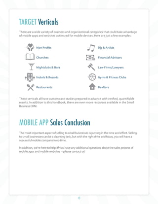 13
There are a wide variety of business and organizational categories that could take advantage
of mobile apps and websites optimized for mobile devices. Here are just a few examples:
These verticals all have custom case studies prepared in advance with verified, quantifiable
results. In addition to this handbook, there are even more resources available in the Small
BusinessCRM.
TARGET Verticals
Non Profits
Churches
Nightclubs & Bars
Hotels & Resorts
Restaurants
Djs & Artists
Financial Advisors
Law Firms/Lawyers
Gyms & Fitness Clubs
Realtors
MOBILE APP Sales Conclusion
The most important aspect of selling to small businesses is putting in the time and effort.Selling
to small businesses can be a daunting task, but with the right drive and focus, you will have a
successful mobile company in no time.
In addition, we’re here to help! If you have any additional questions about the sales process of
mobile apps and mobile websites -- please contact us!
 