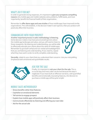 4
WHAT'S IN IT FOR ME?
In order to generate strong responses, it's important to give your prospects compelling
reasons why mobile apps and mobile websites solve problems, fulfill needs, and most
importantly, benefit the financial health of their organization.
Remember to offer demo apps and case studies of how mobile apps have improved similar
organizations.This will establish, in the decision maker’s own opinion, that your product will
positively affect their business.
COMMUNICATE WITH YOUR PROSPECT
Another important process in sales methodology is listening.
Some decision makers may have preconceived opinions about
the mobile app landscape and value, and you will need to listen to
those viewpoints. By listening and understanding, you will be able
to effectively educate your clients about the value of mobile apps.
Remember to give both verbal and non-verbal acknowledgement
that you are listening and understanding. If you need to, repeat
what they have said in order to verify complete understanding.
Secondly, relate to your client that you understand their concerns. Use your storytelling.
Emphasize both emotional and quantifiable results.
ASK FOR THE SALE
Finally, it's important to ask your client for the sale.This is
a crucial step and many sales can be lost because the step is
neglected. If you have built an effective narrative, with quantified
benefits and emotionally resonating features, the decision to
purchase a mobile app will be quite simple!
MOBILE SALES METHODOLOGY
• Stress benefits rather than features
• Capitalize on emotional elements
• Tell stories to engage prospect
• Explain how mobile apps will positively affect their business
• Communicate effectively by listening and offering your own take
• Ask for the actual sale
 