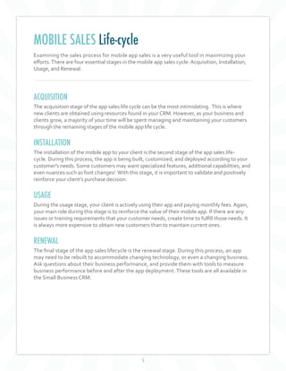 5
Examining the sales process for mobile app sales is a very useful tool in maximizing your
efforts.There are four essential stages in the mobile app sales cycle: Acquisition, Installation,
Usage, and Renewal.
ACQUISITION
The acquisition stage of the app sales life cycle can be the most intimidating. This is where
new clients are obtained using resources found in your CRM. However, as your business and
clients grow, a majority of your time will be spent managing and maintaining your customers
through the remaining stages of the mobile app life cycle.
INSTALLATION
The installation of the mobile app to your client is the second stage of the app sales life-
cycle. During this process, the app is being built, customized, and deployed according to your
customer's needs. Some customers may want specialized features, additional capabilities, and
even nuances such as font changes! With this stage, it is important to validate and positively
reinforce your client’s purchase decision.
USAGE
During the usage stage, your client is actively using their app and paying monthly fees. Again,
your main role during this stage is to reinforce the value of their mobile app. If there are any
issues or training requirements that your customer needs, create time to fulfill those needs. It
is always more expensive to obtain new customers than to maintain current ones.
RENEWAL
The final stage of the app sales lifecycle is the renewal stage. During this process, an app
may need to be rebuilt to accommodate changing technology, or even a changing business.
Ask questions about their business performance, and provide them with tools to measure
business performance before and after the app deployment. These tools are all available in
the Small Business CRM.
MOBILE SALES Life-cycle
 
