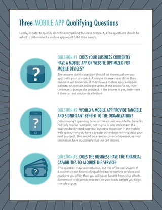 7
Lastly, in order to quickly identify a compelling business prospect, a few questions should be
asked to determine if a mobile app would fulfill their needs.
QUESTION #1 DOES YOUR BUSINESS CURRENTLY
HAVE A MOBILE APP OR WEBSITE OPTIMIZED FOR
MOBILE DEVICES?
The answer to this question should be known before you
approach your prospect. A simple internet search for their
business will show you if they have a mobile app, a mobile
website, or even an online presence. If the answer is no, then
continue to pursue the prospect. If the answer is yes, determine
if their current solution is effective.
QUESTION #2 WOULD A MOBILE APP PROVIDE TANGIBLE
AND SIGNIFICANT BENEFIT TO THE ORGANIZATION?
Determining if spending time on the account would offer benefits
not only to your customer, but to you, is very important. If a
business has limited potential business expansion in the mobile
web space, then you have a greater advantage moving on to your
next prospect.This would be a rare occurrence however, as most
businesses have customers that use cell phones.
QUESTION #3 DOES THE BUSINESS HAVE THE FINANCIAL
CAPABILITIES TO ACQUIRE THE SERVICE?
This question may seem obvious, but it is often overlooked. If
a business is not financially qualified to receive the services and
products you offer, then you will never benefit from your efforts.
Remember to do ample research on your leads before you begin
the sales cycle.
Three MOBILE APP Qualifying Questions
 