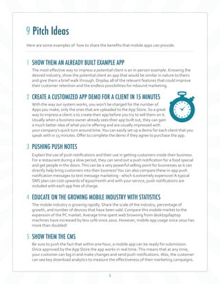 8
Here are some examples of how to share the benefits that mobile apps can provide.
1 SHOW THEM AN ALREADY BUILT EXAMPLE APP
The most effective way to impress a potential client is an in-person example. Knowing the
desired industry, show the potential client an app that would be similar in nature to theirs
and give them a brief walk through. Display all of the relevant features that could improve
their customer retention and the endless possibilities for inbound marketing.
2 CREATE A CUSTOMIZED APP DEMO FOR A CLIENT IN 15 MINUTES
With the way our system works, you won’t be charged for the number of
Apps you make, only the ones that are uploaded to theApp Store. So a great
way to impress a client is to create their app before you try to sell them on it.
Usually when a business owner already sees their app built out, they can gain
a much better idea of what you’re offering and are usually impressed with
your company’s quick turn around time.You can easily set up a demo for each client that you
speak with in 15 minutes. Offer to complete the demo if they agree to purchase the app.
3 PUSHING PUSH NOTES
Explain the use of push notifications and their use in getting customers inside their business.
For a restaurant during a slow period, they can send out a push notification for a food special
and get people in the doors.This can be a very powerful selling point for businesses as it can
directly help bring customers into their business!You can also compare these in-app push
notification messages to text message marketing - which is extremely expensive!A typical
SMS plan can cost upwards of $500/month and with your service, push notifications are
included with each app free of charge.
4 EDUCATE ON THE GROWING MOBILE INDUSTRY WITH STATISTICS
The mobile industry is growing rapidly. Share the scale of the industry, percentage of
growth, and number of devices that have been sold. Compare this mobile market to the
expansion of the PC market. Average time spent web browsing from desktop/laptop
machines have increased by less 10% since 2010. However, mobile app usage since 2010 has
more than doubled!
5 SHOW THEM THE CMS
Be sure to push the fact that within one hour, a mobile app can be ready for submission.
Once approved by the App Store the app works in real time.This means that at any time,
your customer can log in and make changes and send push notifications. Also, the customer
can see key download analytics to measure the effectiveness of their marketing campaigns.
9 Pitch Ideas
 