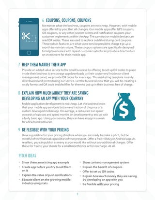 9
6 COUPONS, COUPONS, COUPONS
No matter what the business, coupons are not cheap. However, with mobile
apps offered by you, that all changes. Our mobile apps offer GPS coupons,
QR coupons, or any other custom events and notification coupons your
customer implements within the App.The cameras on mobile devices can
read QR codes.These are used to replace outdated stamp card coupons.
These robust features are what some service providers charge $30-40 a
month to maintain alone.These coupon systems are specifically designed
to help businesses with repeat customers which can provide a direct return
on investment for their mobile app.
7 HELP THEM MARKET THEIR APP
Provide an added value service to the small business by offering to set up QR codes to place
inside their business to encourage app downloads by their customers! Inside our client
management panel, we provide QR codes for every app.This marketing template is easily
downloaded and printed using our service. Let the business know that you will be creating a
nicely formatted QR code enabled flier for them to put up in their business free of charge.
8 EXPLAIN HOW MUCH MONEY THEY ARE SAVING
DEVELOPING AN APP WITH YOUR COMPANY
Mobile application development is not cheap. Let the business know
that your mobile app service is but a mere fraction of the price of a
custom developed mobile app.On average, a restaurant can spend
upwards of $20,000 and spend months on development to end up with
a fairly basic app. Using your service, they can have an app in a week
for a few hundred bucks!
9 BE FLEXIBLE WITH YOUR PRICING
Have a guideline for your pricing structure when you are ready to make a pitch, but be
mindful of the financial capabilities of that prospect. Offer a free HTML5 or Android app. As
resellers, you can publish as many as you would like without any additional charges. Offer
these for free to your clients for a small monthly fee or for no charge. At all.
• Show them an existing app example
• Create app before you try to sell them
on it
• Explain the value of push notifications
• Educate client on the growing mobile
industry using stats
• Show content management system
• Explain the benefit of coupons
• Offer to set up QR codes
• Explain how much money they are saving
by developing an app with you
• Be flexible with your pricing
PITCH IDEAS
 