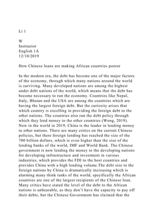 Li 1
W
Instructor
English 1A
12/10/2019
How Chinese loans are making African countries poorer
In the modern era, the debt has become one of the major factors
of the economy, through which many nations around the world
is surviving. Many developed nations are among the highest
under debt nations of the world, which means that the debt has
become necessary to run the economy. Countries like Nepal,
Italy, Bhutan and the USA are among the countries which are
having the largest foreign debt. But the curiosity arises that
which country is excelling in providing the foreign debt to the
other nations. The countries also run the debt policy through
which they lend money to the other countries (Wong, 2019).
Now in the world in 2019, China is the leader in lending money
to other nations. There are many critics on the current Chinese
policies, but there foreign lending has reached the size of the
700 billion dollars, which is even higher than the size of the
lending banks of the world, IMF and World Bank. The Chinese
government is now lending the money to the developing nations
for developing infrastructure and investment in various
industries, which provides the FDI to the host countries and
provides China with a high lending volume.The debt size to the
foreign nations by China is dramatically increasing which is
alarming many think tanks of the world, specifically the African
countries are one of the largest recipients of the Chinese loan.
Many critics have stated the level of the debt to the African
nations is unbearable, as they don’t have the capacity to pay off
their debts, but the Chinese Government has claimed that the
 