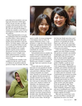 pelos líderes do sacerdócio, com um
lugar para descansar e beber água.
Jovens: seu pai, sua mãe, seu bispo
e muitas outras pessoas serão seus
guardiões em sua jornada até o tem-
plo. Eles vão alertá-las de perigos e
orientar seu caminho, e caso vocês se
machuquem ou saiam do curso, eles
vão ajudá-las.
   Fiquei impressionada ao ver que,
nos quilômetros finais da caminhada,
os irmãos delas e outros rapazes e      apoio e auxílio. As moças protegeram     não faria isso desde meus doze anos”.
amigos apareceram para dar apoio        e encorajaram umas às outras. Os         As decisões tomadas previamente vão
àquelas moças decididas e para ani-     rapazes admiraram a força, o com-        ajudá-las a ser guardiãs da virtude.
má-las. Um irmão ergueu a irmã, que     promisso e o vigor das moças. Houve      Espero que cada uma de vocês faça
estava com grandes bolhas nos pés,      irmãos que carregaram a irmã machu-      uma lista das coisas que sempre farão
e a carregou nas costas pelo trecho     cada. As famílias se regozijaram com     e das coisas que nunca farão. Depois,
final da caminhada até o templo.        as filhas, quando elas terminaram a      coloquem-na em prática.
Quando aquelas jovens notáveis          caminhada até o templo, e as levaram        O fato de serem guardiãs da virtude
alcançaram sua meta, derramaram         em segurança para casa.                  significa que serão sempre recatadas,
lágrimas ao tocar o templo, assu-           Para permanecerem no caminho do      não apenas no vestuário, mas também
mindo silenciosamente o compro-         templo, vocês precisam defender sua      na linguagem, nas ações e no uso da
misso de sempre serem dignas de         virtude pessoal e a virtude de outras    mídia social. O fato de serem guar-
entrarem lá.                            pessoas com quem convivem. Sabem         diãs da virtude também significa que
   A caminhada até o templo é uma       por quê? Mórmon ensinou no Livro de      nunca vão enviar aos rapazes textos
metáfora da vida de vocês. Os pais      Mórmon que a virtude e a castidade       ou imagens que possam levá-los a
e os líderes do sacerdócio estão de     são algo “mais caro e precioso do que    perder o Espírito, o poder do sacer-
guarda ao longo do caminho. Eles dão    tudo”.7                                  dócio ou sua virtude. Significa que
                                            O que cada uma de vocês pode         vocês compreendem a importância da
                                        fazer para ser uma guardiã da virtude?   castidade, pois também entendem que
                                        Podem começar acreditando que cada       seu corpo é um templo e que os pode-
                                        uma pode fazer a diferença. Podem        res sagrados da procriação não devem
                                        começar assumindo um compro-             ser usados antes do casamento. Vocês
                                        misso. Quando eu era jovem, aprendi      compreendem que possuem um poder
                                        que algumas decisões precisam ser        divino que envolve a sagrada respon-
                                        tomadas somente uma vez. Fiz uma         sabilidade de trazer outros espíritos
                                        lista das coisas que eu sempre faria e   ao mundo para receber um corpo no
                                        das coisas que eu nunca faria. Incluía   qual habitará seu espírito eterno. Esse
                                        coisas como: obedecer à Palavra de       poder envolve outra alma sagrada.
                                        Sabedoria, orar diariamente, pagar       Vocês são guardiãs de algo “mais
                                        meu dízimo e comprometer-me a            [precioso do] que rubis”. 8 Sejam fiéis.
                                        nunca faltar na Igreja. Tomei essas      Sejam obedientes. Preparem-se agora
                                        decisões uma única vez e, depois, nos    para que se qualifiquem para receber
                                        momentos de decisão, eu sabia exa-       todas as bênçãos que as aguardam nos
                                        tamente o que fazer, porque já havia     templos sagrados do Senhor.
                                        decidido antes. Quando minhas ami-          Mães que nos ouvem hoje: vocês
                                        gas da escola diziam “Só um trago não    são para suas filhas o exemplo mais
                                        faz mal”, eu ria e dizia: “Decidi que    importante de recato e de virtude.
                                                                                                   Maio de 2011      123
 