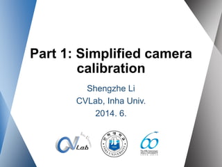 Part 1: Simplified camera
calibration
Shengzhe Li
CVLab, Inha Univ.
2014. 6.
 