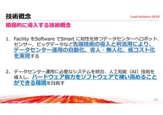 技術概念
積極的に導⼊する技術概念
1. Facility をSoftware でSmart に知性を持つデータセンターへロボット、
センサー、ビッグデータなど先端技術の導⼊と利活⽤により、
データセンター運⽤の⾃動化、省⼈・無⼈化、低コスト化
を実現する
2. データセンター運⽤に必要なシステムを統合、⼈⼯知能（AI）技術を
導⼊し、ハードウェア能⼒をソフトウェアで補い⾼めること
ができる環境を⽬指す
16
 