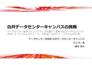 ⽩井データセンターキャンパスの挑戦
データセンター業界でイニシアティブを握れ！最新のIIJデータセンターの
技術とは（システムモジュール、AI空調・ロボット・リチウムUPS 等）
データセンター技術部 ⽩井データセンターキャンパス
センター⻑
橋本 明⼤
 